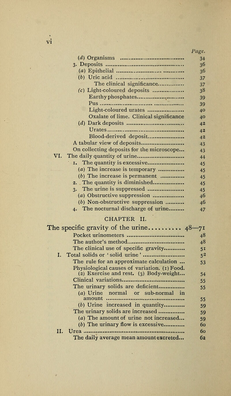 Page. (d) Organisms 34 3. Deposits 36 (a) Epithelial 36 (6) Uric acid 37 The clinical significance 37 (c) Light-coloured deposits 38 Earthy phosphates . 39 Pus 39 Light-coloured urates 40 Oxalate of lime. Clinical significance 40 (d) Dark deposits 42 Urates 42 Blood-derived deposit 42 A tabular view of deposits 43 On collecting deposits for the microscope... 43 VI. The daily quantity of urine 44 1. The quantity is excessive 45 (a) The increase is temporary 45 (b) The increase is permanent , 45 2. . The quantity is diminished 45 3. The urine is suppressed 45 («) Obstructive suppression 46 (6) Non-obstructive suppression 46 4. The nocturnal discharge of urine 47 CHAPTER II. The specific gravity of the urine 48—71 Pocket urinometers 48 The author's method 48 The clinical use of specific gravity. 51 I. Total solids or 'solid urine' 52 The rule for an approximate calculation ... 53 Physiological causes of variation. (i)Food. (2) Exercise and rest. (3) Body-weight... 54 Clinical variations * 55 The urinary solids are deficient 55 (a) Urine normal or sub-normal in amount 55 (b) Urine increased in quantity 59 The urinary solids are increased 59 (a) The amount of urine not increased... 59 (b) The urinary flow is excessive 60 II. Urea 60 The daily average mean amount excreted... 62