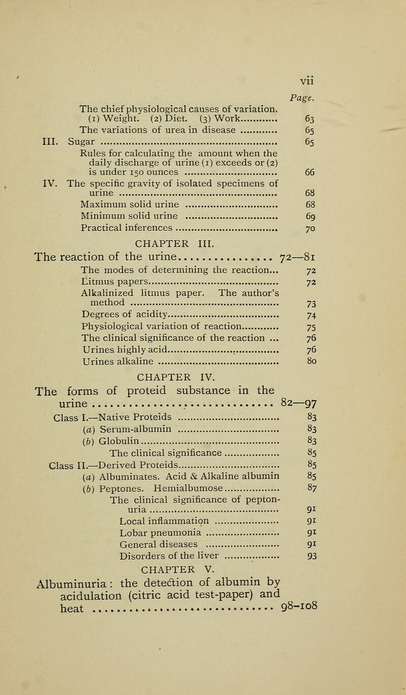 Vll Page. The chief physiological causes of variation. (i) Weight. (2) Diet. (3) Work 63 The variations of urea in disease 65 III. Sugar 65 Rules for calculating the amount when the daily discharge of urine (1) exceeds or (2) is under 150 ounces 66 IV. The specific gravity of isolated specimens of urine 68 Maximum solid urine 68 Minimum solid urine 69 Practical inferences , 70 CHAPTER III. The reaction of the urine 72—81 The modes of determining the reaction... 72 Litmus papers 72 Alkalinized litmus paper. The author's method 73 Degrees of acidity 74 Physiological variation of reaction 75 The clinical significance of the reaction ... 76 Urines highly acid . 76 Urines alkaline 80 CHAPTER IV. The forms of proteid substance in the urine . 82—97 Class I.—Native Proteids 83 {a) Serum-albumin 83 (b) Globulin 83 The clinical significance 85 Class II.—Derived Proteids 85 (a) Albuminates. Acid & Alkaline albumin 85 {b) Peptones. Hemialbumose 87 The clinical significance of pepton- uria 91 Local inflammation 91 Lobar pneumonia 91 General diseases 91 Disorders of the liver 93 CHAPTER V. Albuminuria: the dete&ion of albumin by acidulation (citric acid test-paper) and heat 98-108