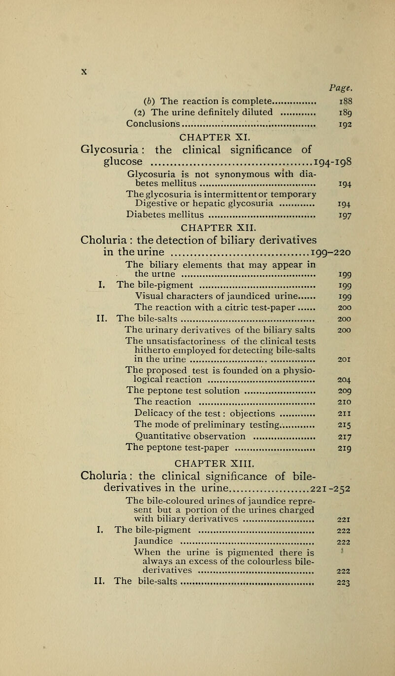 Page. (b) The reaction is complete 188 (2) The urine definitely diluted 189 Conclusions 192 CHAPTER XL Glycosuria: the clinical significance of glucose 194-198 Glycosuria is not synonymous with dia- betes mellitus 194 The glycosuria is intermittent or temporary Digestive or hepatic glycosuria 194 Diabetes mellitus 197 CHAPTER XII. Choluria : the detection of biliary derivatives in the urine 199-220 The biliary elements that may appear in the urtne 199 I, The bile-pigment 199 Visual characters of jaundiced urine 199 The reaction with a citric test-paper 200 II. The bile-salts 200 The urinary derivatives of the biliary salts 200 The unsatisfactoriness of the clinical tests hitherto employed for detecting bile-salts in the urine 201 The proposed test is founded on a physio- logical reaction 204 The peptone test solution 209 The reaction 210 Delicacy of the test: objections 211 The mode of preliminary testing.. 215 Quantitative observation 217 The peptone test-paper 219 CHAPTER XIII. Choluria: the clinical significance of bile- derivatives in the urine 221-252 The bile-coloured urines of jaundice repre- sent but a portion of the urines charged with biliary derivatives 221 I. The bile-pigment 222 Jaundice 222 When the urine is pigmented there is always an excess of the colourless bile- derivatives 222 II. The bile-salts 223