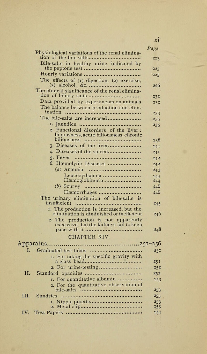 Page Physiological variations of the renal elimina- tion of the bile-salts 223 Bile-salts in healthy urine indicated by the peptone test 223 Hourly variations 225 The effects of (1) digestion, (2) exercise, (3) alcohol, &c 226 The clinical significance of the renal elimina- tion of biliary salts 232 Data provided by experiments on animals 232 The balance between production and elim- ination 233 The bile-salts are increased 235 1. Jaundice 235 2. Functional disorders of the liver : biliousness, acute biliousness, chronic biliousness 236 3. Diseases of the liver 241 4. Diseases of the spleen 241 5. Fever 242 6. Hemolytic Diseases 242 (a) Anaemia 243 Leucocythaemia 244 Hasmoglobinuria 244 (b) Scurvy 245 Haemorrhages 245 The urinary elimination of bile-salts is insufficient 245 1. The production is increased, but the elimination is diminished or inefficient 246 2. The production is not apparently excessive, but the kidneys fail to keep pace with it 248 CHAPTER XIV. Apparatus 251-256 I. Graduated test tubes 251 1. For taking the specific gravity with a glass bead 251 2. For urine-testing 252 II. Standard opacities 252 1. For quantitative albumin 253 2. For the quantitative observation of bile-salts 253 III. Sundries 253 1. Nipple pipette 253 2. Metal clip 253 IV. Test Papers 254