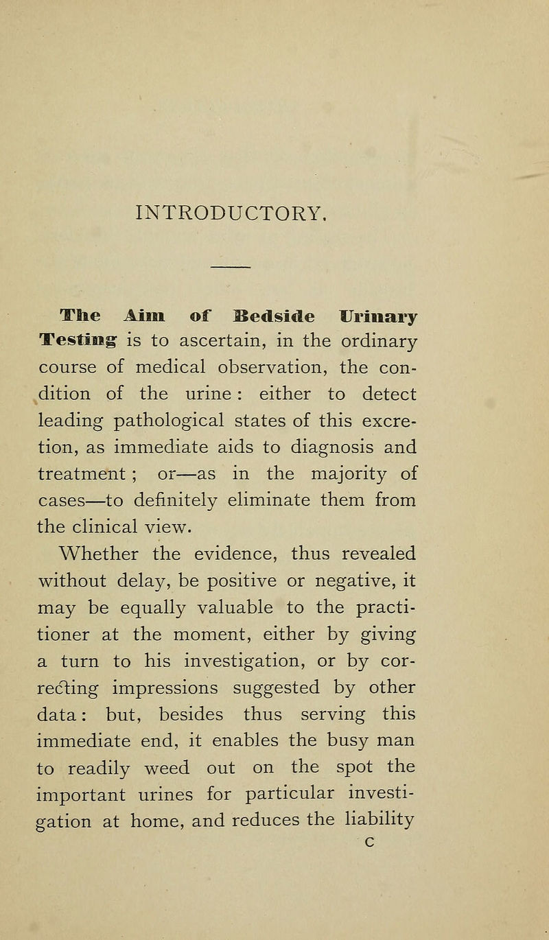 INTRODUCTORY The Aim of Bedside Urinary Testing is to ascertain, in the ordinary course of medical observation, the con- dition of the urine : either to detect leading pathological states of this excre- tion, as immediate aids to diagnosis and treatment ; or—as in the majority of cases—to definitely eliminate them from the clinical view. Whether the evidence, thus revealed without delay, be positive or negative, it may be equally valuable to the practi- tioner at the moment, either by giving a turn to his investigation, or by cor- recting impressions suggested by other data: but, besides thus serving this immediate end, it enables the busy man to readily weed out on the spot the important urines for particular investi- gation at home, and reduces the liability