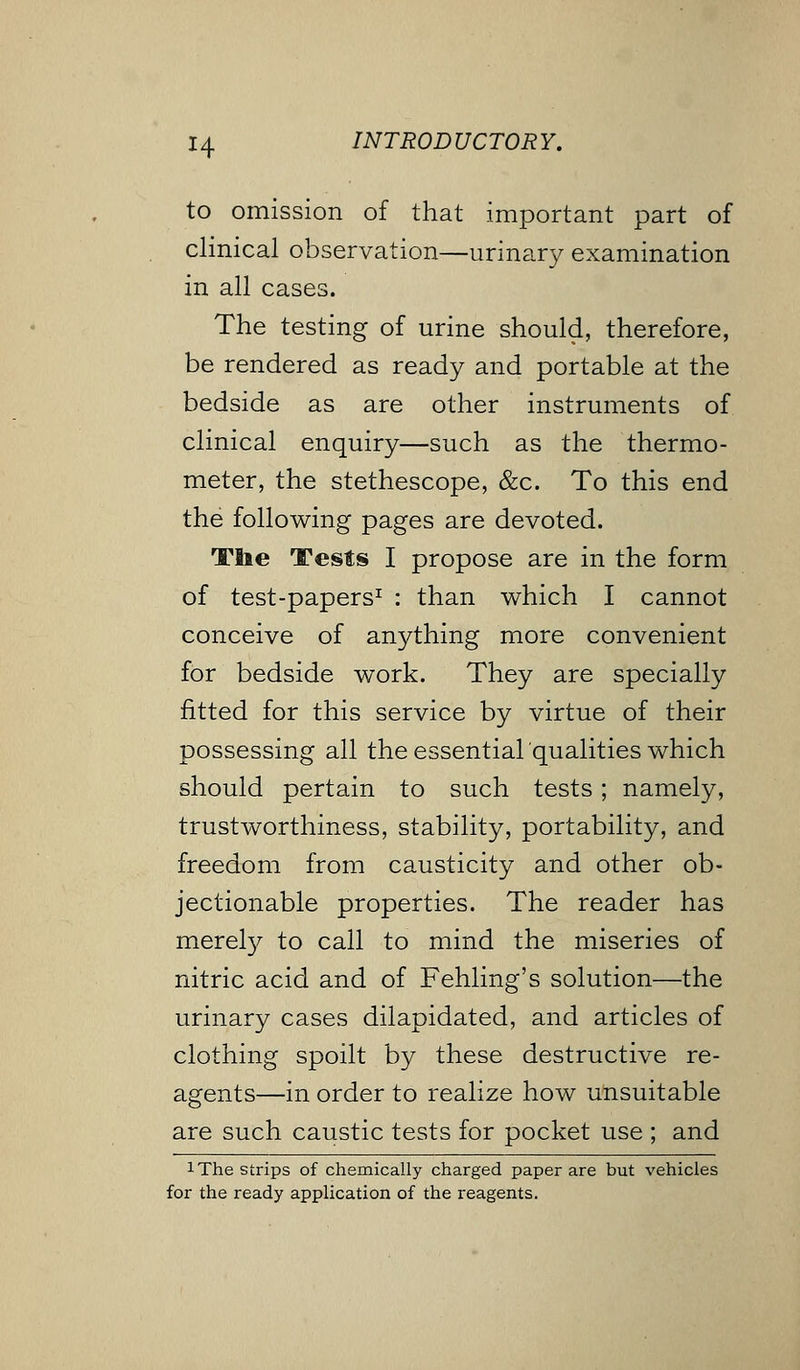 to omission of that important part of clinical observation—urinary examination in all cases. The testing of urine should, therefore, be rendered as ready and portable at the bedside as are other instruments of clinical enquiry—such as the thermo- meter, the stethescope, &c. To this end the following pages are devoted. Tlie Tests I propose are in the form of test-papers1 : than which I cannot conceive of anything more convenient for bedside work. They are specially fitted for this service by virtue of their possessing all theessential'qualities which should pertain to such tests; namely, trustworthiness, stability, portability, and freedom from causticity and other ob- jectionable properties. The reader has merely to call to mind the miseries of nitric acid and of Fehling's solution—the urinary cases dilapidated, and articles of clothing spoilt by these destructive re- agents—in order to realize how unsuitable are such caustic tests for pocket use ; and !The strips of chemically charged paper are but vehicles for the ready application of the reagents.