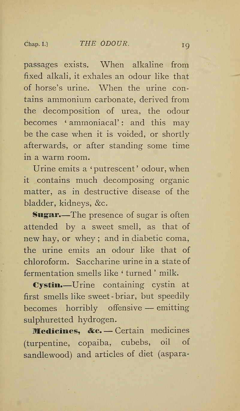 passages exists. When alkaline from fixed alkali, it exhales an odour like that of horse's urine. When the urine con- tains ammonium carbonate, derived from the decomposition of urea, the odour becomes ' ammoniacal': and this may be the case when it is voided, or shortly afterwards, or after standing some time in a warm room. Urine emits a < putrescent' odour, when it contains much decomposing organic matter, as in destructive disease of the bladder, kidneys, &c. Sugar,—The presence of sugar is often attended by a sweet smell, as that of new hay, or whey ; and in diabetic coma, the urine emits an odour like that of chloroform. Saccharine urine in a state of fermentation smells like ' turned ' milk. Cysfcin.—Urine containing cystin at first smells like sweet - briar, but speedily becomes horribly offensive — emitting sulphuretted hydrogen. Medicines, &c. — Certain medicines (turpentine, copaiba, cubebs, oil of sandlewood) and articles of diet (aspara-