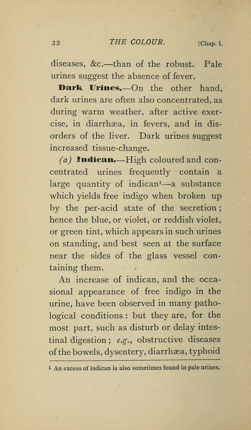 diseases, &c.—than of the robust. Pale urines suggest the absence of fever. Bark Urines.—On the other hand, dark urines are often also concentrated, as during warm weather, after active exer- cise, in diarrhaea, in fevers, and in dis- orders of the liver. Dark urines suggest increased tissue-change. (a) liidiean.—High coloured and con- centrated urines frequently contain a large quantity of indican1—a substance which yields free indigo when broken up by the per-acid state of the secretion ; hence the blue, or violet, or reddish violet, or green tint, which appears in such urines on standing, and best seen at the surface near the sides of the glass vessel con- taining them. An increase of indican, and the occa- sional appearance of free indigo in the urine, have been observed in many patho- logical conditions : but they are, for the most part, such as disturb or delay intes- tinal digestion; e.g., obstructive diseases of the bowels, dysentery, diarrhaea, typhoid i An excess of indican is also sometimes found in pale urines.