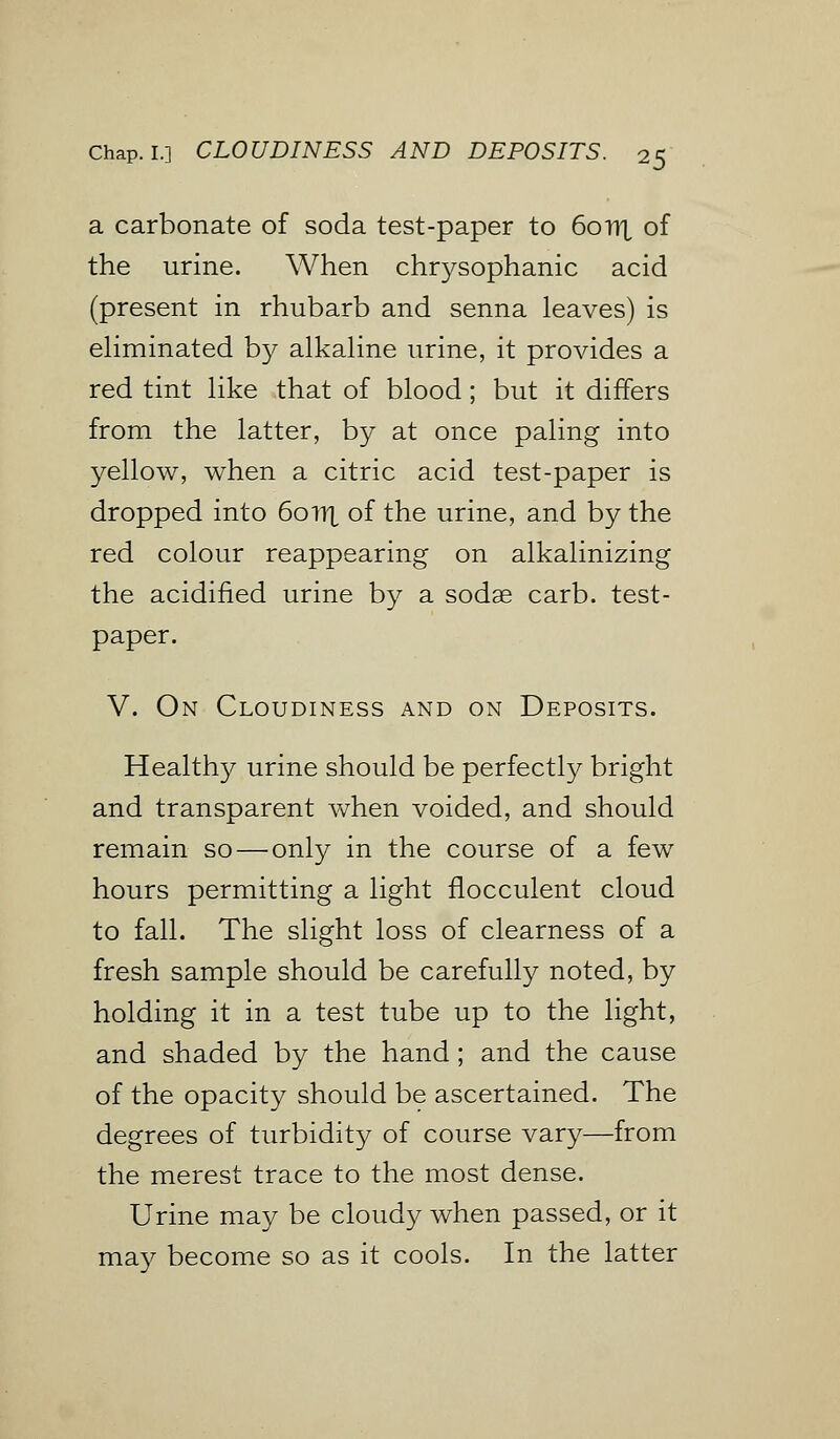 a carbonate of soda test-paper to 6onx of the urine. When chrysophanic acid (present in rhubarb and senna leaves) is eliminated by alkaline urine, it provides a red tint like that of blood; but it differs from the latter, by at once paling into yellow, when a citric acid test-paper is dropped into 6onx of the urine, and by the red colour reappearing on alkalinizing the acidified urine by a sodae carb. test- paper. V. On Cloudiness and on Deposits. Healthy urine should be perfectly bright and transparent when voided, and should remain so — only in the course of a few hours permitting a light flocculent cloud to fall. The slight loss of clearness of a fresh sample should be carefully noted, by holding it in a test tube up to the light, and shaded by the hand; and the cause of the opacity should be ascertained. The degrees of turbidity of course vary—from the merest trace to the most dense. Urine may be cloudy when passed, or it may become so as it cools. In the latter
