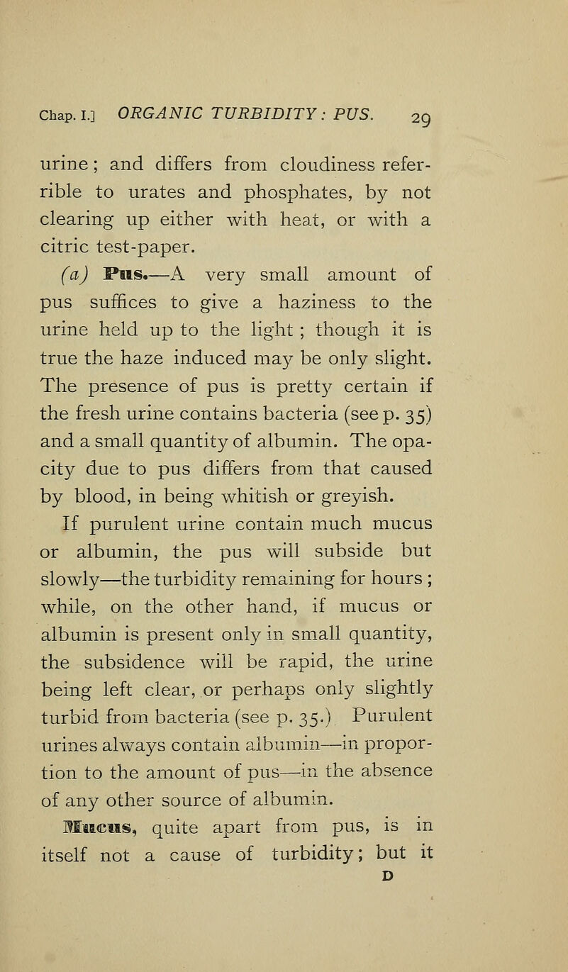 urine; and differs from cloudiness refer- rible to urates and phosphates, by not clearing up either with heat, or with a citric test-paper. (a) Pus.—A very small amount of pus suffices to give a haziness to the urine held up to the light ; though it is true the haze induced may be only slight. The presence of pus is pretty certain if the fresh urine contains bacteria (seep. 35) and a small quantity of albumin. The opa- cit}^ due to pus differs from that caused by blood, in being whitish or greyish. If purulent urine contain much mucus or albumin, the pus will subside but slowly—the turbidity remaining for hours ; while, on the other hand, if mucus or albumin is present only in small quantity, the subsidence will be rapid, the urine being left clear, or perhaps only slightly turbid from bacteria (see p. 35.) Purulent urines always contain albumin—in propor- tion to the amount of pus—in the absence of any other source of albumin. Mucus, quite apart from pus, is in itself not a cause of turbidity; but it