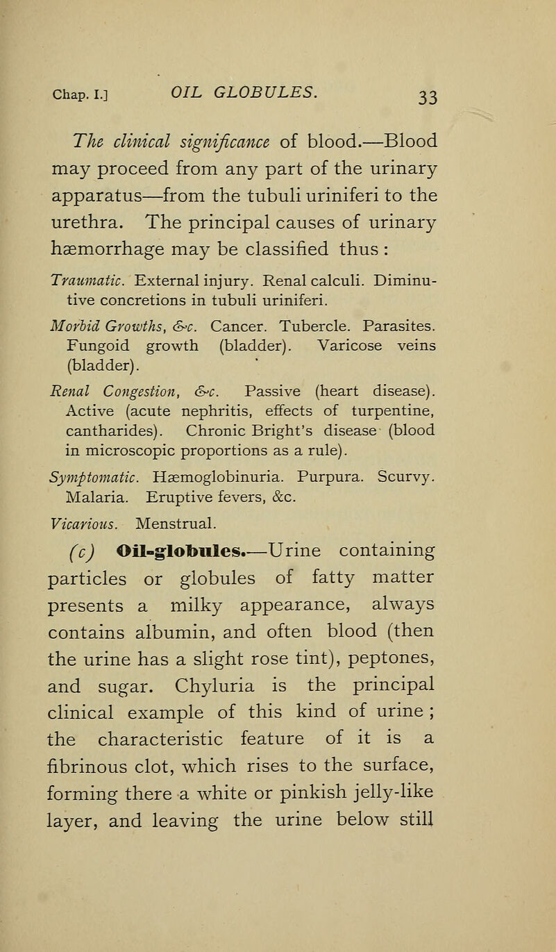 The clinical significance of blood.—Blood may proceed from any part of the urinary apparatus—from the tubuli uriniferi to the urethra. The principal causes of urinary haemorrhage may be classified thus : Traumatic. External injury. Renal calculi. Diminu- tive concretions in tubuli uriniferi. Morbid Growths, &>c. Cancer. Tubercle. Parasites. Fungoid growth (bladder). Varicose veins (bladder). Renal Congestion, &c. Passive (heart disease). Active (acute nephritis, effects of turpentine, cantharides). Chronic Bright's disease (blood in microscopic proportions as a rule). Symptomatic. Hemoglobinuria. Purpura. Scurvy. Malaria. Eruptive fevers, &c. Vicarious. Menstrual. (c) Oil-globules.—Urine containing particles or globules of fatty matter presents a milky appearance, always contains albumin, and often blood (then the urine has a slight rose tint), peptones, and sugar. Chyluria is the principal clinical example of this kind of urine ; the characteristic feature of it is a fibrinous clot, which rises to the surface, forming there a white or pinkish jelly-like layer, and leaving the urine below still