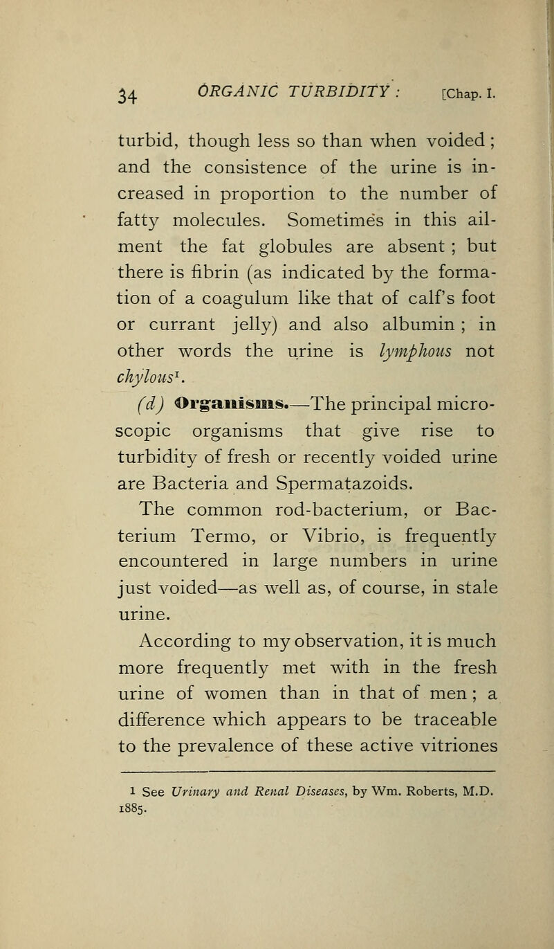 turbid, though less so than when voided; and the consistence of the urine is in- creased in proportion to the number of fatty molecules. Sometimes in this ail- ment the fat globules are absent ; but there is fibrin (as indicated by the forma- tion of a coagulum like that of calf's foot or currant jelly) and also albumin ; in other words the urine is lymphoiis not chylous1. (d) Organisms.—The principal micro- scopic organisms that give rise to turbidity of fresh or recently voided urine are Bacteria and Spermatazoids. The common rod-bacterium, or Bac- terium Termo, or Vibrio, is frequently encountered in large numbers in urine just voided—as well as, of course, in stale urine. According to my observation, it is much more frequently met with in the fresh urine of women than in that of men; a difference which appears to be traceable to the prevalence of these active vitriones i See Urinary and Renal Diseases, by Wm. Roberts, M.D.
