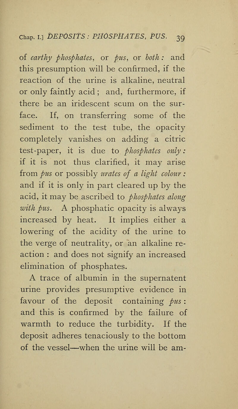 of earthy phosphates, or pus, or both: and this presumption will be confirmed, if the reaction of the urine is alkaline, neutral or only faintly acid ; and, furthermore, if there be an iridescent scum on the sur- face. If, on transferring some of the sediment to the test tube, the opacity completely vanishes on adding a citric test-paper, it is due to phosphates only: if it is not thus clarified, it may arise from pus or possibly urates of a light colour : and if it is only in part cleared up by the acid, it may be ascribed to phosphates along with pits. A phosphatic opacity is always increased by heat. It implies either a lowering of the acidity of the urine to the verge of neutrality, or an alkaline re- action : and does not signify an increased elimination of phosphates. A trace of albumin in the supernatent urine provides presumptive evidence in favour of the deposit containing pus: and this is confirmed by the failure of warmth to reduce the turbidity. If the deposit adheres tenaciously to the bottom of the vessel—when the urine will be am-