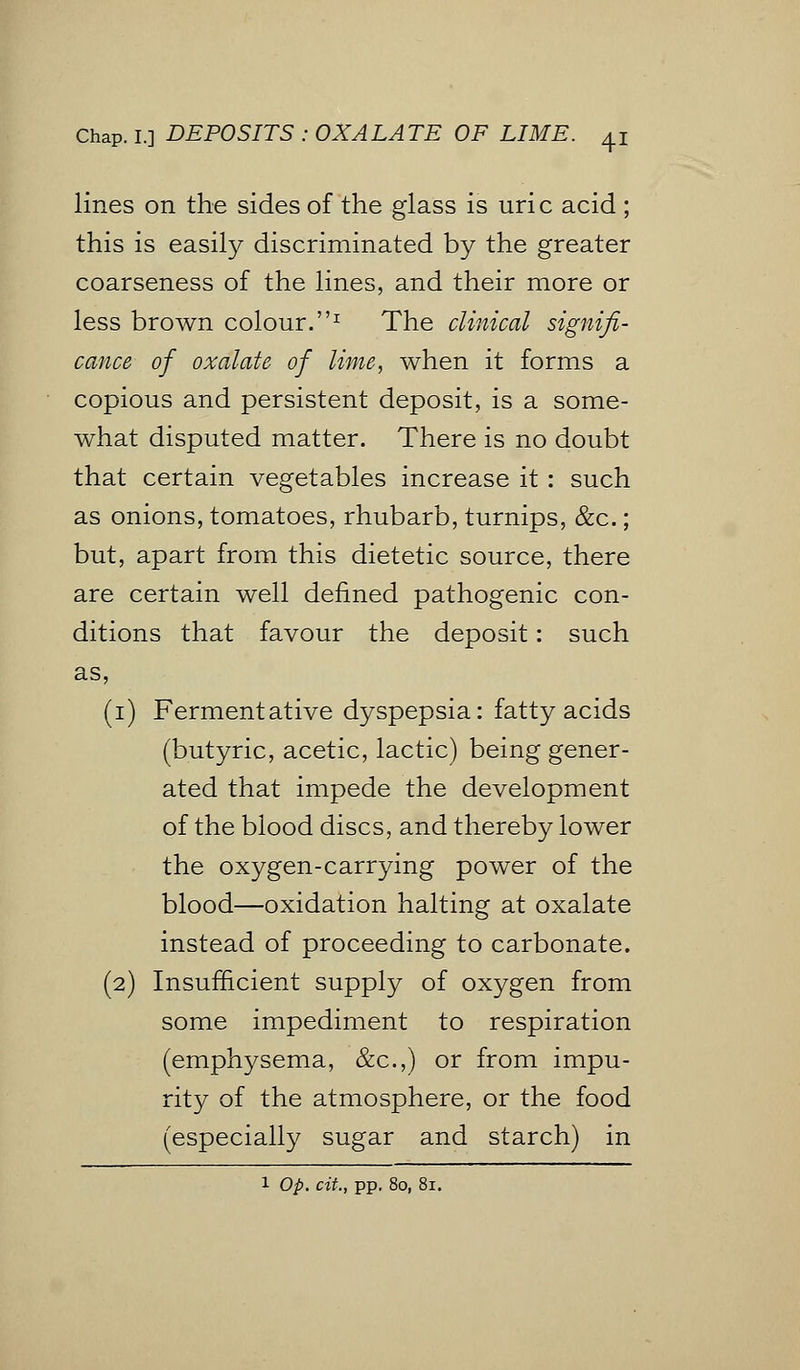 Chap. I.] DEPOSITS : OXALATE OF LIME. ^ lines on the sides of the glass is uric acid ; this is easily discriminated by the greater coarseness of the lines, and their more or less brown colour.1 The clinical signifi- cance of oxalate of lime, when it forms a copious and persistent deposit, is a some- what disputed matter. There is no doubt that certain vegetables increase it : such as onions, tomatoes, rhubarb, turnips, &c.; but, apart from this dietetic source, there are certain well defined pathogenic con- ditions that favour the deposit: such as, (i) Fermentative dyspepsia: fatty acids (butyric, acetic, lactic) being gener- ated that impede the development of the blood discs, and thereby lower the oxygen-carrying power of the blood—oxidation halting at oxalate instead of proceeding to carbonate. (2) Insufficient supply of oxygen from some impediment to respiration (emphysema, &c.,) or from impu- rity of the atmosphere, or the food (especially sugar and starch) in