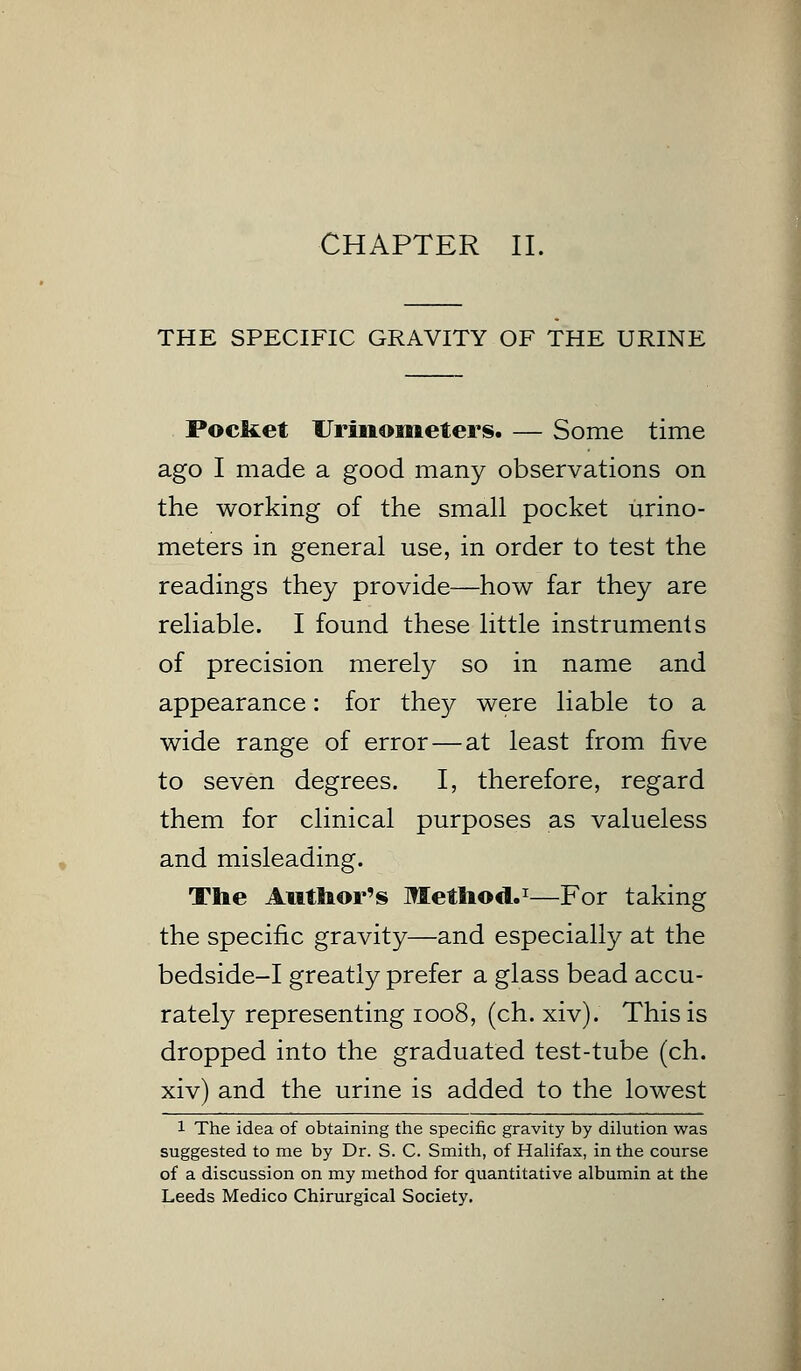 CHAPTER II. THE SPECIFIC GRAVITY OF THE URINE Pocliet Uriiiometers. — Some time ago I made a good many observations on the working of the small pocket urino- meters in general use, in order to test the readings they provide—how far they are reliable. I found these little instruments of precision merely so in name and appearance: for they were liable to a wide range of error — at least from five to seven degrees. I, therefore, regard them for clinical purposes as valueless and misleading. The Author's Method.1—For taking the specific gravity—and especially at the bedside-I greatly prefer a glass bead accu- rately representing 1008, (ch. xiv). This is dropped into the graduated test-tube (ch. xiv) and the urine is added to the lowest 1 The idea of obtaining the specific gravity by dilution was suggested to me by Dr. S. C. Smith, of Halifax, in the course of a discussion on my method for quantitative albumin at the Leeds Medico Chirurgical Society.