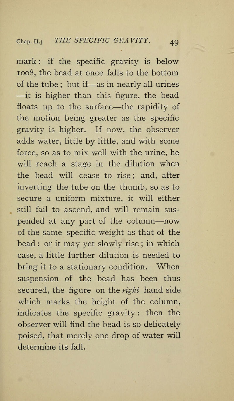 mark: if the specific gravity is below 1008, the bead at once falls to the bottom of the tube ; but if—as in nearly all urines —it is higher than this figure, the bead floats up to the surface—the rapidity of the motion being greater as the specific gravity is higher. If now, the observer adds water, little by little, and with some force, so as to mix well with the urine, he will reach a stage in the dilution when the bead will cease to rise; and, after inverting the tube on the thumb, so as to secure a uniform mixture, it will either still fail to ascend, and will remain sus- pended at any part of the column—now of the same specific weight as that of the bead : or it may yet slowly rise ; in which case, a little further dilution is needed to bring it to a stationary condition. When suspension of the bead has been thus secured, the figure on the right hand side which marks the height of the column, indicates the specific gravity : then the observer will find the bead is so delicately poised, that merely one drop of water will determine its fall.