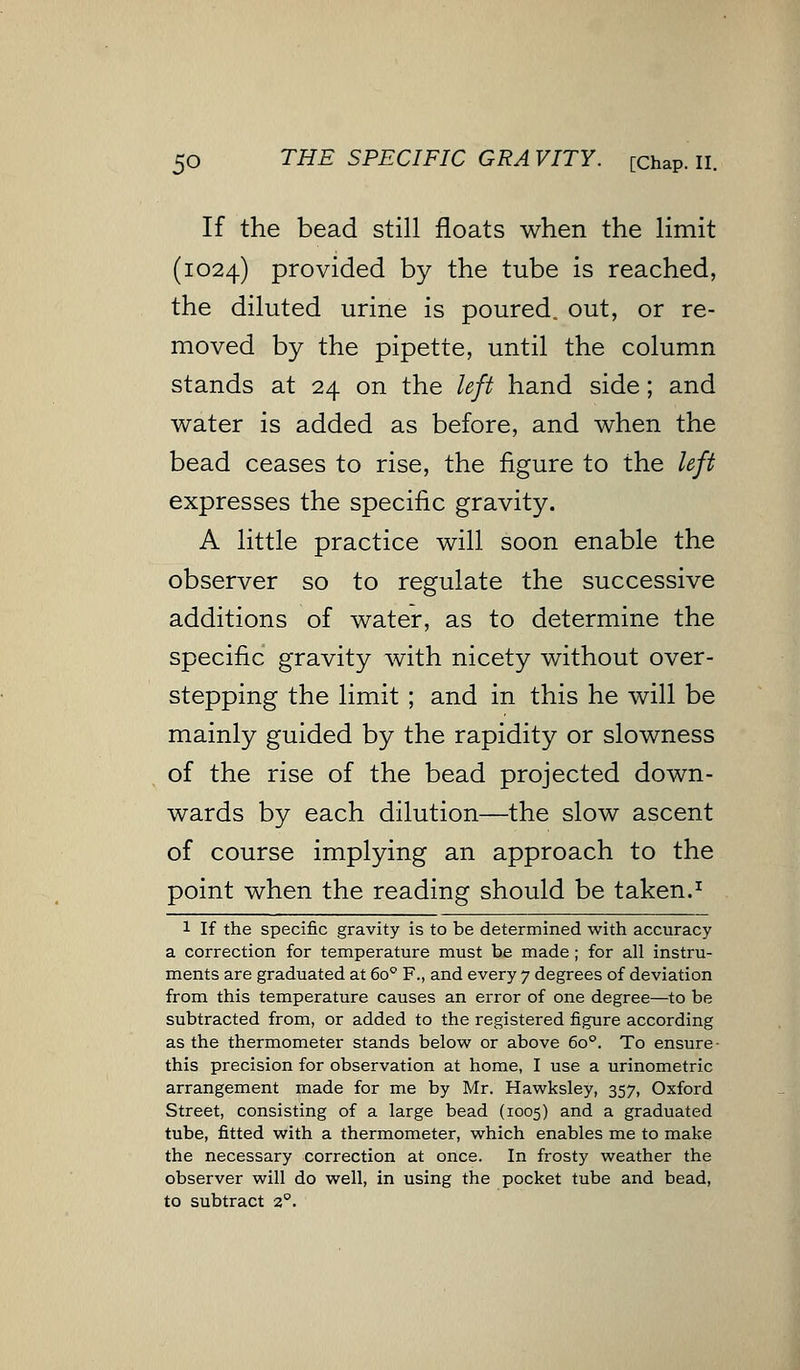 If the bead still floats when the limit (1024) provided by the tube is reached, the diluted urine is poured, out, or re- moved by the pipette, until the column stands at 24 on the left hand side; and water is added as before, and when the bead ceases to rise, the figure to the left expresses the specific gravity. A little practice will soon enable the observer so to regulate the successive additions of water, as to determine the specific gravity with nicety without over- stepping the limit ; and in this he will be mainly guided by the rapidity or slowness of the rise of the bead projected down- wards by each dilution—the slow ascent of course implying an approach to the point when the reading should be taken.1 1 If the specific gravity is to be determined with accuracy a correction for temperature must be made ; for all instru- ments are graduated at 6o° F., and every 7 degrees of deviation from this temperature causes an error of one degree—to be subtracted from, or added to the registered figure according as the thermometer stands below or above 6o°. To ensure- this precision for observation at home, I use a urinometric arrangement made for me by Mr. Hawksley, 357, Oxford Street, consisting of a large bead (1005) and a graduated tube, fitted with a thermometer, which enables me to make the necessary correction at once. In frosty weather the observer will do well, in using the pocket tube and bead, to subtract 20.