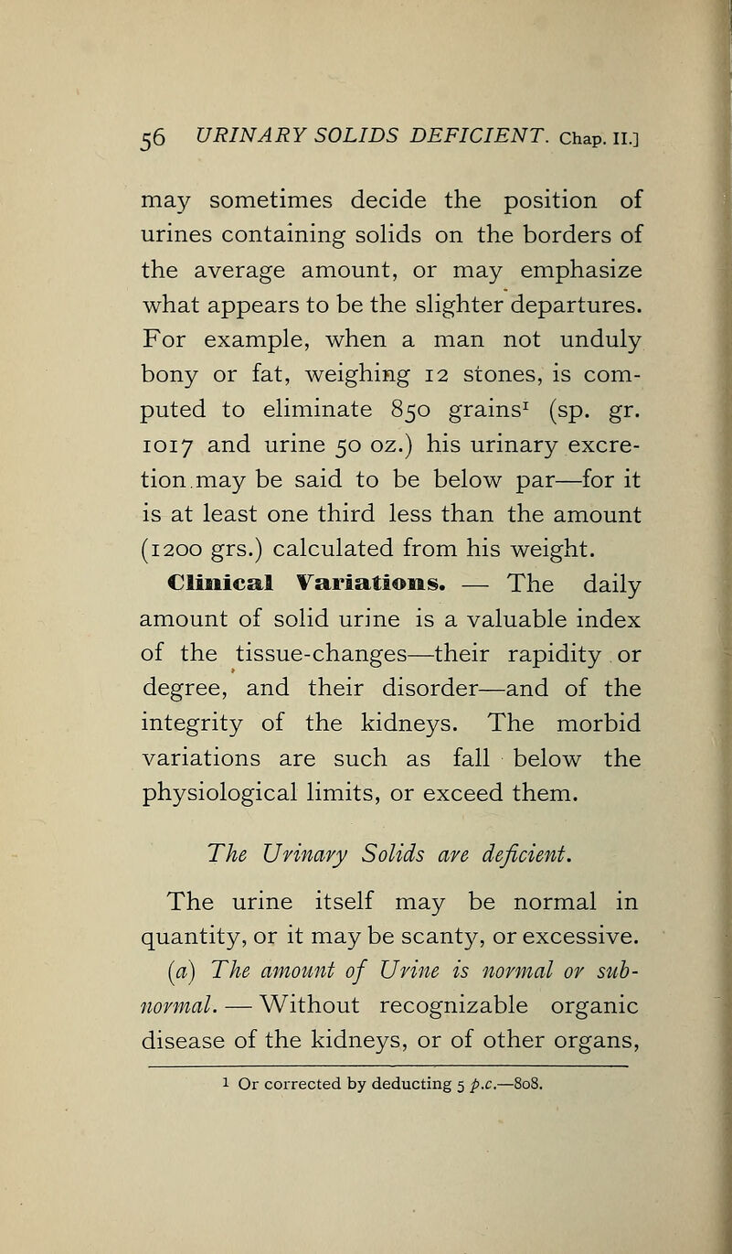 may sometimes decide the position of urines containing solids on the borders of the average amount, or may emphasize what appears to be the slighter departures. For example, when a man not unduly bony or fat, weighing 12 stones, is com- puted to eliminate 850 grains1 (sp. gr. 1017 and urine 50 oz.) his urinary excre- tion, may be said to be below par—for it is at least one third less than the amount (1200 grs.) calculated from his weight. Clinical Variations. — The daily amount of solid urine is a valuable index of the tissue-changes—their rapidity or degree, and their disorder—and of the integrity of the kidneys. The morbid variations are such as fall below the physiological limits, or exceed them. The Urinary Solids are deficient. The urine itself may be normal in quantity, or it may be scanty, or excessive. (a) The amount of Urine is normal or sub- normal. — Without recognizable organic disease of the kidneys, or of other organs, 1 Or corrected by deducting 5 p.c.—808.