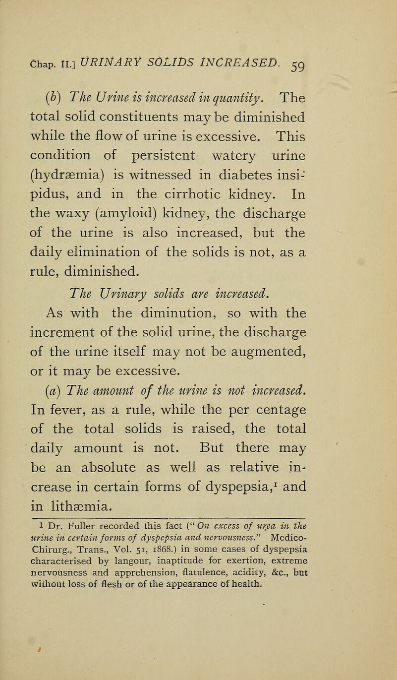 (b) The Urine is increased in quantity. The total solid constituents may be diminished while the flow of urine is excessive. This condition of persistent watery urine (hydremia) is witnessed in diabetes insi- pidus, and in the cirrhotic kidney. In the waxy (amyloid) kidney, the discharge of the urine is also increased, but the daily elimination of the solids is not, as a rule, diminished. The Urinary solids are increased. As with the diminution, so with the increment of the solid urine, the discharge of the urine itself may not be augmented, or it may be excessive. (a) The amount of the urine is not increased. In fever, as a rule, while the per centage of the total solids is raised, the total daily amount is not. But there may be an absolute as well as relative in- crease in certain forms of dyspepsia,1 and in lithaemia. 1 Dr. Fuller recorded this fact ( On excess of urea in the urine in certain forms of dyspepsia and, nervousness. Medico- Chirurg., Trans., Vol. 51, 1868.) in some cases of dyspepsia characterised by langour, inaptitude for exertion, extreme nervousness and apprehension, flatulence, acidity, &c, but without loss of flesh or of the appearance of health,