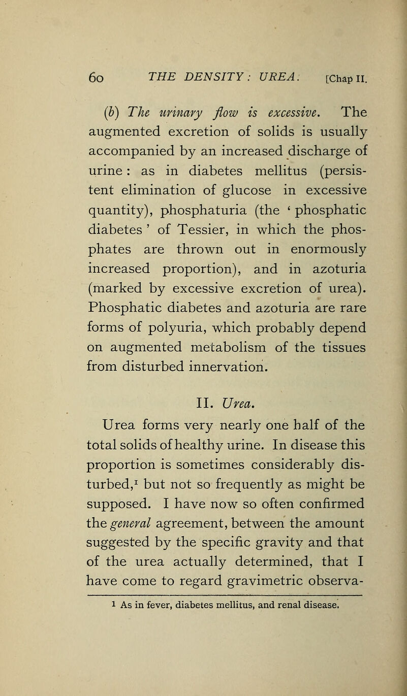 (b) The urinary flow is excessive. The augmented excretion of solids is usually accompanied by an increased discharge of urine: as in diabetes mellitus (persis- tent elimination of glucose in excessive quantity), phosphaturia (the ' phosphatic diabetes ' of Tessier, in which the phos- phates are thrown out in enormously increased proportion), and in azoturia (marked by excessive excretion of urea). Phosphatic diabetes and azoturia are rare forms of polyuria, which probably depend on augmented metabolism of the tissues from disturbed innervation. II. Urea. Urea forms very nearly one half of the total solids of healthy urine. In disease this proportion is sometimes considerably dis- turbed,1 but not so frequently as might be supposed. I have now so often confirmed the general agreement, between the amount suggested by the specific gravity and that of the urea actually determined, that I have come to regard gravimetric observa- 1 As in fever, diabetes mellitus, and renal disease.