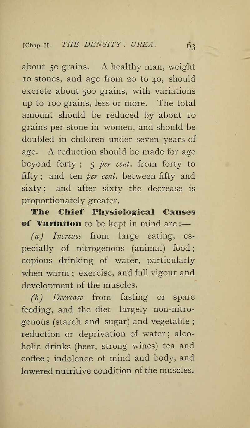 about 50 grains. A healthy man, weight 10 stones, and age from 20 to 40, should excrete about 500 grains, with variations up to 100 grains, less or more. The total amount should be reduced by about 10 grains per stone in women, and should be doubled in children under seven years of age. A reduction should be made for age beyond forty ; 5 per cent, from forty to fifty; and ten per cent, between fifty and sixty; and after sixty the decrease is proportionately greater. Ttie Chief Physiological Causes of Variation to be kept in mind are:— (a) Increase from large eating, es- pecially of nitrogenous (animal) food; copious drinking of water, particularly when warm ; exercise, and full vigour and development of the muscles. (b) Decrease from fasting or spare feeding, and the diet largely non-nitro- genous (starch and sugar) and vegetable ; reduction or deprivation of water; alco- holic drinks (beer, strong wines) tea and coffee ; indolence of mind and body, and lowered nutritive condition of the muscles.