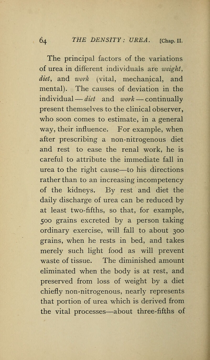 The principal factors of the variations of urea in different individuals are weight, diet, and work (vital, mechanical, and mental). The causes of deviation in the individual — diet and work — continually present themselves to the clinical observer, who soon comes to estimate, in a general way, their influence. For example, when after prescribing a non-nitrogenous diet and rest to ease the renal work, he is careful to attribute the immediate fall in urea to the right cause—to his directions rather than to an increasing incompetency of the kidneys. By rest and diet the daily discharge of urea can be reduced by at least two-fifths, so that, for example, 500 grains excreted by a person taking ordinary exercise, will fall to about 300 grains, when he rests in bed, and takes merely such light food as will prevent waste of tissue. The diminished amount eliminated when the body is at rest, and preserved from loss of weight by a diet chiefly non-nitrogenous, nearly represents that portion of urea which is derived from the vital processes—about three-fifths of