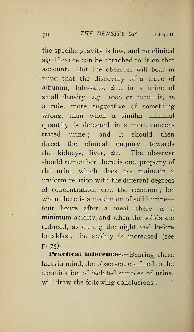 the specific gravity is low, and no clinical significance can be attached to it on that account. But the observer will bear in mind that the discovery of a trace of albumin, bile-salts, &c, in a urine of small density—e.g., 1008 or 1010—is, as a rule, more suggestive of something wrong, than when a similar minimal quantity is detected in a more concen- trated urine ; and it should then direct the clinical enquiry towards the kidneys, liver, &c. The observer should remember there is one property of the urine which does not maintain a uniform relation with the different degrees of concentration, viz., the reaction ; for when there is a maximum of solid urine— four hours after a meal—there is a minimum acidity, and when the solids are reduced, as during the night and before breakfast, the acidity is increased (see P- 75)- Practical inferences.—Bearing these facts in mind, the observer, confined to the examination of isolated samples of urine, will draw the following conclusions ;—■