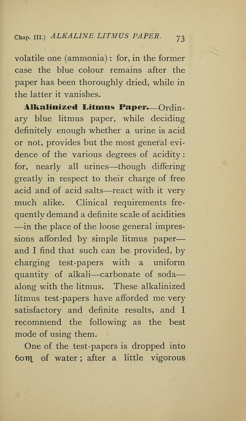 volatile one (ammonia) : for, in the former case the blue colour remains after the paper has been thoroughly dried, while in the latter it vanishes. Alkalinized Litmus Paper.—Ordin- ary blue litmus paper, while deciding definitely enough whether a urine is acid or not, provides but the most general evi- dence of the various degrees of acidity: for, nearly all urines—though differing greatly in respect to their charge of free acid and of acid salts—react with it very much alike. Clinical requirements fre- quently demand a definite scale of acidities —in the place of the loose general impres- sions afforded by simple litmus paper— and I find that such can be provided, by charging test-papers with a uniform quantity of alkali—carbonate of soda— along with the litmus. These alkalinized litmus test-papers have afforded me very satisfactory and definite results, and I recommend the following as the best mode of using them. One of the test-papers is dropped into 6oirt of water; after a little vigorous