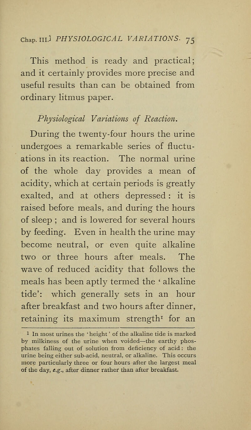 This method is ready and practical; and it certainly provides more precise and useful results than can be obtained from ordinary litmus paper. Physiological Variations of Reaction. During the twenty-four hours the urine undergoes a remarkable series of fluctu- ations in its reaction. The normal urine of the whole day provides a mean of acidity, which at certain periods is greatly exalted, and at others depressed: it is raised before meals, and during the hours of sleep ; and is lowered for several hours by feeding. Even in health the urine may become neutral, or even quite alkaline two or three hours after meals. The wave of reduced acidity that follows the meals has been aptly termed the ' alkaline tide': which generally sets in an hour after breakfast and two hours after dinner, retaining its maximum strength1 for an 1 In most urines the ' height' of the alkaline tide is marked by milkiness of the urine when voided—the earthy phos- phates falling out of solution from deficiency of acid: the urine being either sub-acid, neutral, or alkaline. This occurs more particularly three or four hours after the largest meal of the day, e.g., after dinner rather than after breakfast.