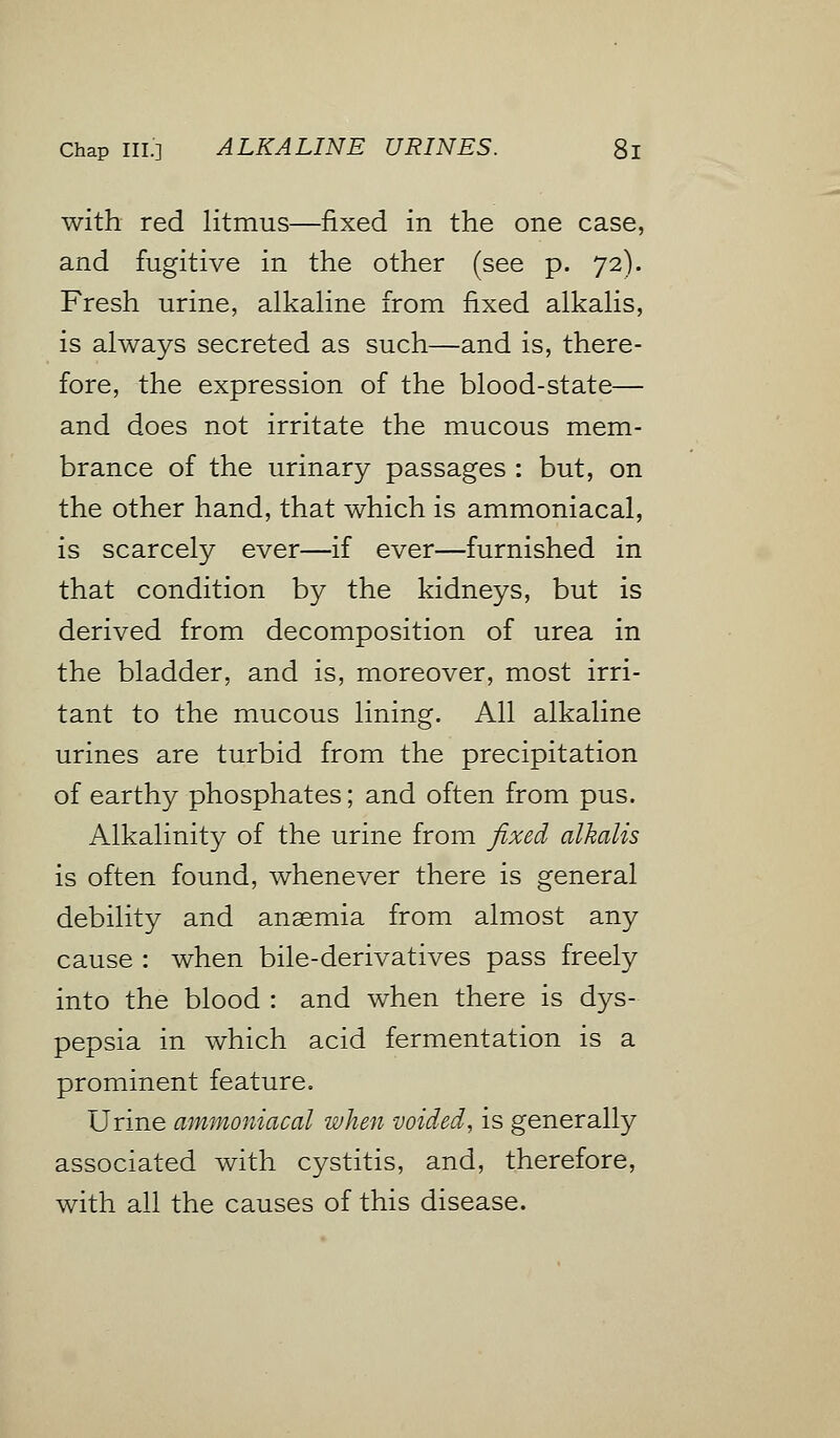 with red litmus—fixed in the one case, and fugitive in the other (see p. 72). Fresh urine, alkaline from fixed alkalis, is always secreted as such—and is, there- fore, the expression of the blood-state— and does not irritate the mucous mem- brance of the urinary passages : but, on the other hand, that which is ammoniacal, is scarcely ever—if ever—furnished in that condition by the kidneys, but is derived from decomposition of urea in the bladder, and is, moreover, most irri- tant to the mucous lining. All alkaline urines are turbid from the precipitation of earthy phosphates; and often from pus. Alkalinity of the urine from fixed alkalis is often found, whenever there is general debility and anaemia from almost any cause : when bile-derivatives pass freely into the blood : and when there is dys- pepsia in which acid fermentation is a prominent feature. Urine ammoniacal when voided, is generally associated with cystitis, and, therefore, with all the causes of this disease.