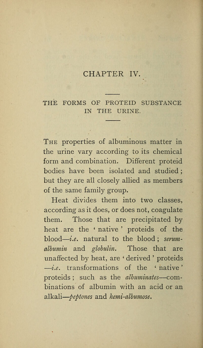 CHAPTER IV. THE FORMS OF PROTEID SUBSTANCE IN THE URINE. The properties of albuminous matter in the urine vary according to its chemical form and combination. Different proteid bodies have been isolated and studied ; but they are all closely allied as members of the same family group. Heat divides them into two classes, according as it does, or does not, coagulate them. Those that are precipitated by heat are the ' native ' proteids of the blood—i.e. natural to the blood ; serum- albumin and globulin. Those that are unaffected by heat, are ' derived ' proteids —i.e. transformations of the * native ' proteids ; such as the albuminates—com- binations of albumin with an acid or an alkali—peptones and hemi-albumose.