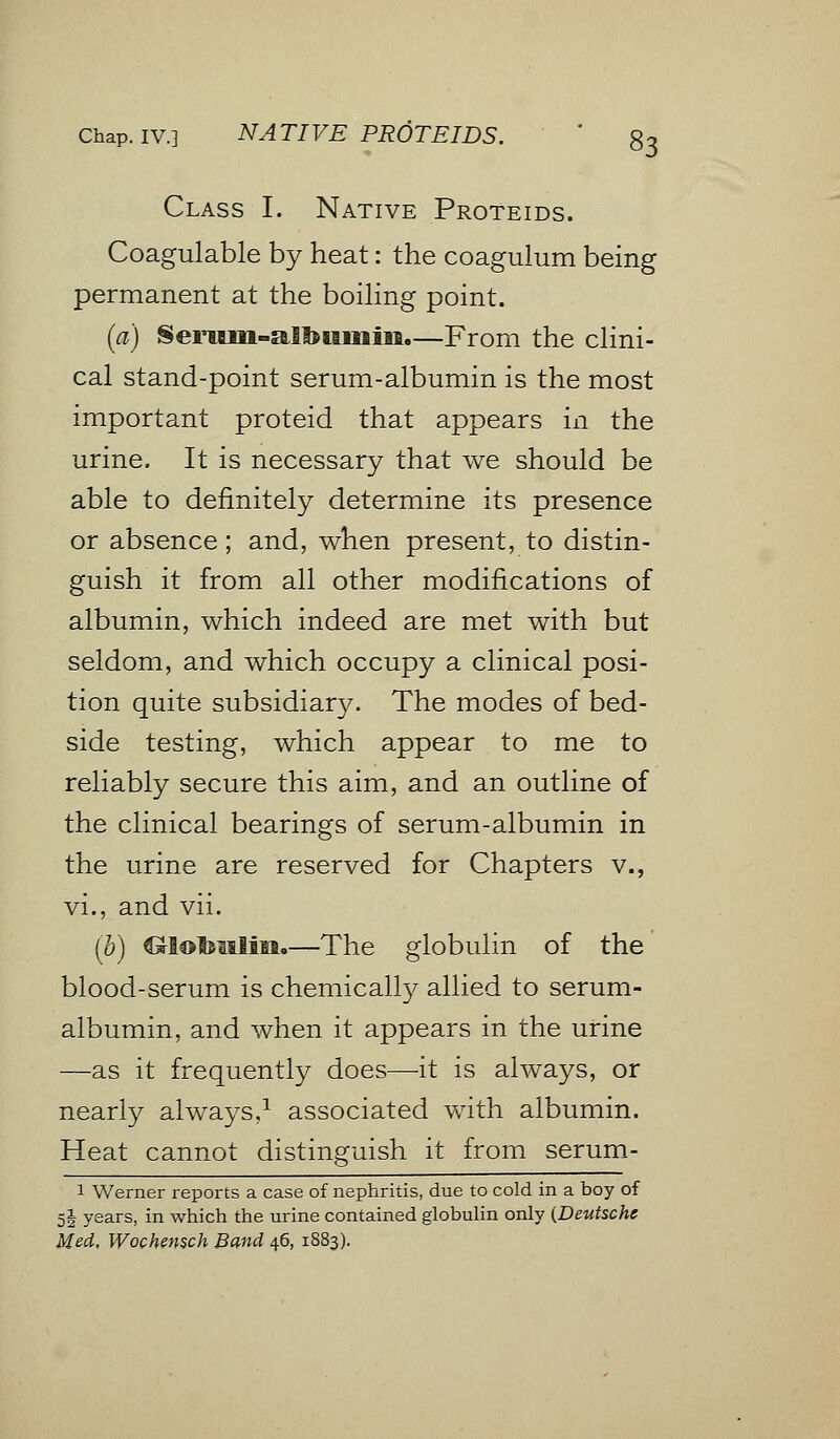 Class I. Native Proteids. Coagulable by heat: the coagulum being permanent at the boiling point. (a) Serum-alfoiimiii.—From the clini- cal stand-point serum-albumin is the most important proteid that appears in the urine. It is necessary that we should be able to definitely determine its presence or absence; and, when present, to distin- guish it from all other modifications of albumin, which indeed are met with but seldom, and which occupy a clinical posi- tion quite subsidiary. The modes of bed- side testing, which appear to me to reliably secure this aim, and an outline of the clinical bearings of serum-albumin in the urine are reserved for Chapters v., vi., and vii. (b) ^lot&Mlin.—The globulin of the blood-serum is chemically allied to serum- albumin, and when it appears in the urine —as it frequently does—it is always, or nearly always,1 associated with albumin. Heat cannot distinguish it from serum- 1 Werner reports a case of nephritis, due to cold in a boy of 5! years, in which the urine contained globulin only {Deutsche Med, Wochemch Band 46, 1S83).