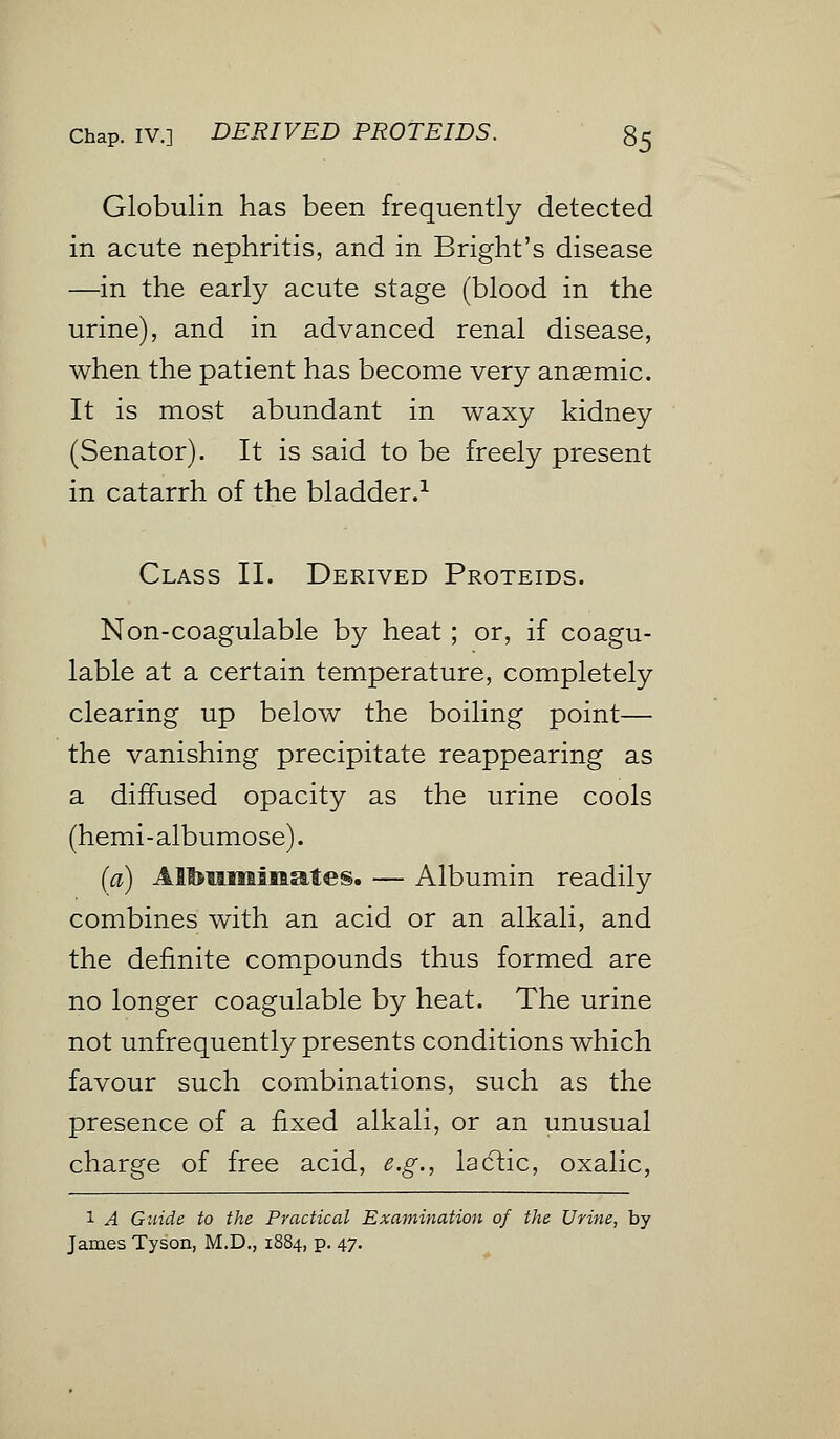 Globulin has been frequently detected in acute nephritis, and in Bright's disease —in the early acute stage (blood in the urine), and in advanced renal disease, when the patient has become very anaemic. It is most abundant in waxy kidney (Senator). It is said to be freely present in catarrh of the bladder.1 Class II. Derived Proteids. Non-coagulable by heat ; or, if coagu- lable at a certain temperature, completely clearing up below the boiling point— the vanishing precipitate reappearing as a diffused opacity as the urine cools (hemi-albumose). (a) Albuminates. — Albumin readily combines with an acid or an alkali, and the definite compounds thus formed are no longer coagulable by heat. The urine not unfrequently presents conditions which favour such combinations, such as the presence of a fixed alkali, or an unusual charge of free acid, e.g., lactic, oxalic, 1 A Guide to the Practical Examination of the Urine, by James Tyson, M.D., 1884, p. 47.