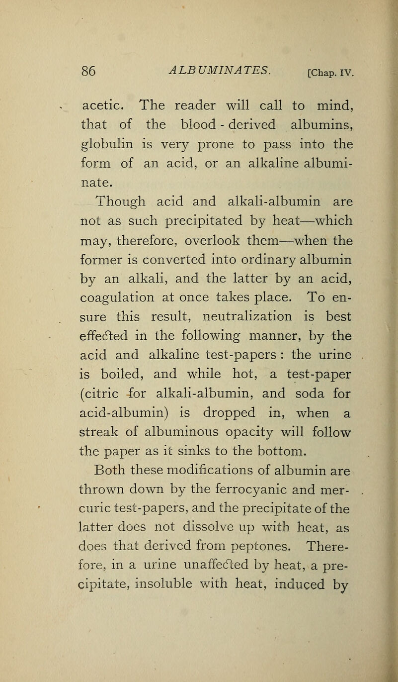 acetic. The reader will call to mind, that of the blood - derived albumins, globulin is very prone to pass into the form of an acid, or an alkaline albumi- nate. Though acid and alkali-albumin are not as such precipitated by heat—which may, therefore, overlook them—when the former is converted into ordinary albumin by an alkali, and the latter by an acid, coagulation at once takes place. To en- sure this result, neutralization is best effected in the following manner, by the acid and alkaline test-papers : the urine is boiled, and while hot, a test-paper (citric for alkali-albumin, and soda for acid-albumin) is dropped in, when a streak of albuminous opacity will follow the paper as it sinks to the bottom. Both these modifications of albumin are thrown down by the ferrocyanic and mer- curic test-papers, and the precipitate of the latter does not dissolve up with heat, as does that derived from peptones. There- fore, in a urine unaffected by heat, a pre- cipitate, insoluble with heat, induced by