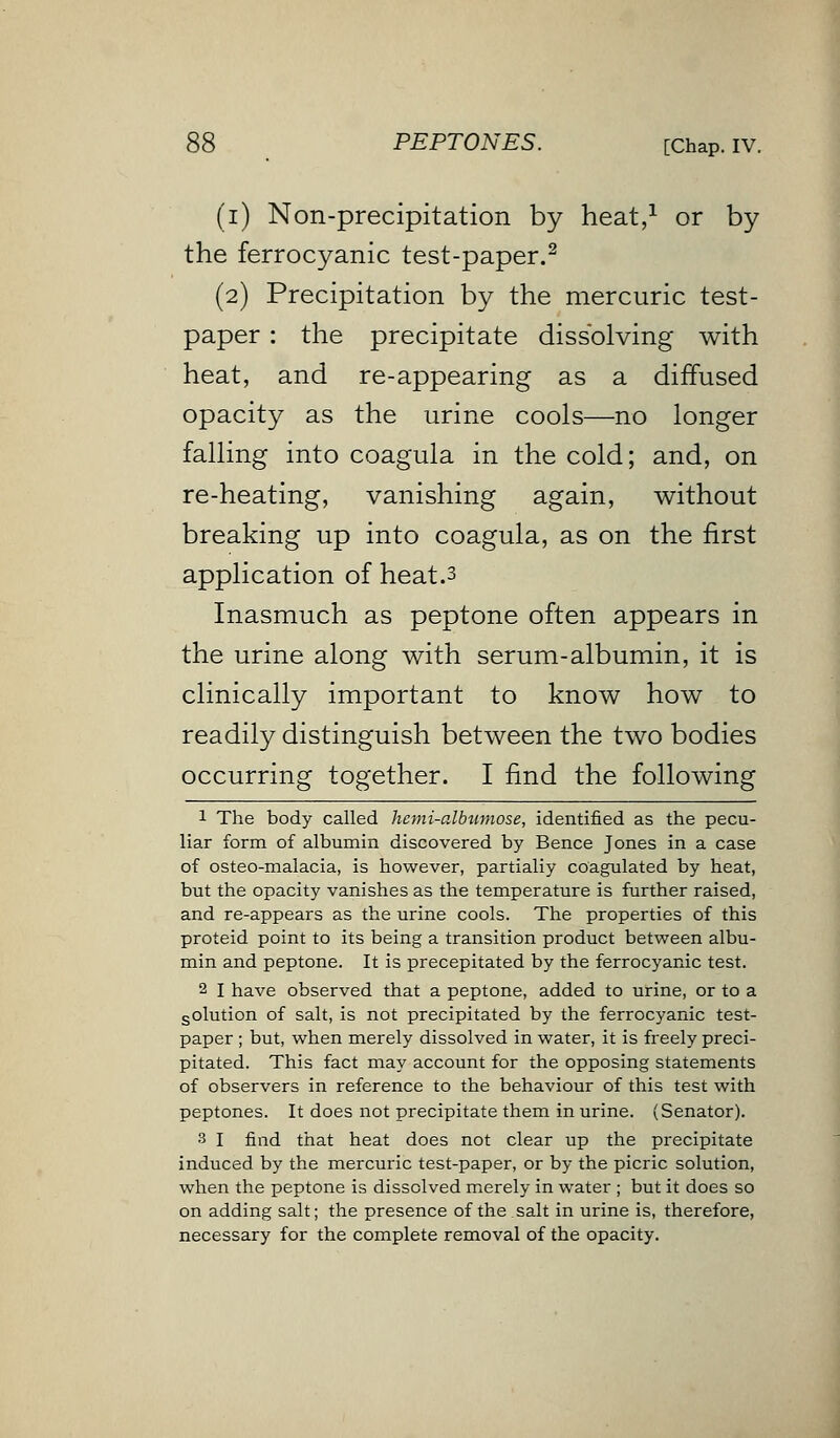 (i) Non-precipitation by heat,1 or by the ferrocyanic test-paper.2 (2) Precipitation by the mercuric test- paper : the precipitate dissolving with heat, and re-appearing as a diffused opacity as the urine cools—no longer falling into coagula in the cold; and, on re-heating, vanishing again, without breaking up into coagula, as on the first application of heat.3 Inasmuch as peptone often appears in the urine along with serum-albumin, it is clinically important to know how to readily distinguish between the two bodies occurring together. I find the following 1 The body called hemi-albamose, identified as the pecu- liar form of albumin discovered by Bence Jones in a case of osteo-malacia, is however, partialiy coagulated by heat, but the opacity vanishes as the temperature is further raised, and re-appears as the urine cools. The properties of this proteid point to its being a transition product between albu- min and peptone. It is precepitated by the ferrocyanic test. 2 I have observed that a peptone, added to urine, or to a solution of salt, is not precipitated by the ferrocyanic test- paper ; but, when merely dissolved in water, it is freely preci- pitated. This fact may account for the opposing statements of observers in reference to the behaviour of this test with peptones. It does not precipitate them in urine. (Senator). 3 I find that heat does not clear up the precipitate induced by the mercuric test-paper, or by the picric solution, when the peptone is dissolved merely in water ; but it does so on adding salt; the presence of the salt in urine is, therefore, necessary for the complete removal of the opacity.