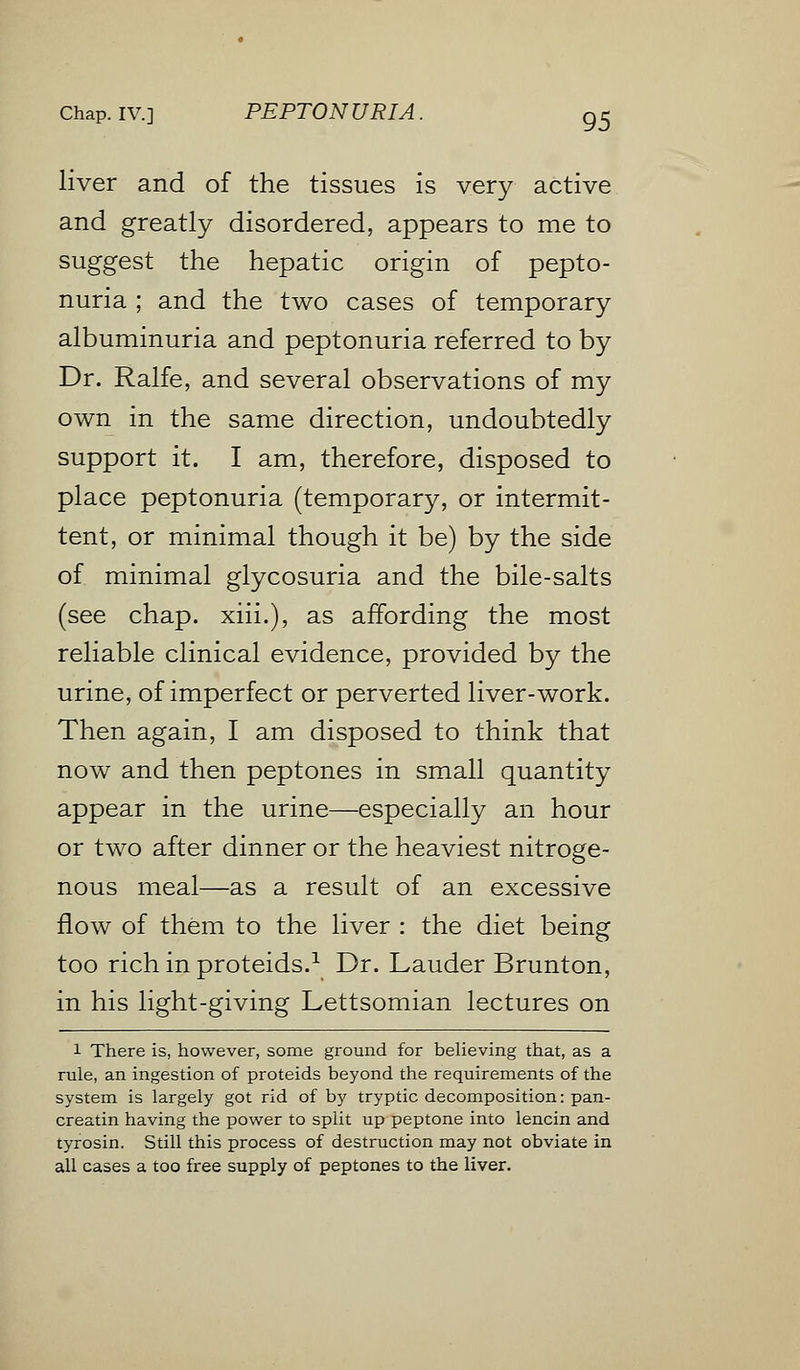 liver and of the tissues is very active and greatly disordered, appears to me to suggest the hepatic origin of pepto- nuria ; and the two cases of temporary albuminuria and peptonuria referred to by Dr. Ralfe, and several observations of my own in the same direction, undoubtedly support it. I am, therefore, disposed to place peptonuria (temporary, or intermit- tent, or minimal though it be) by the side of minimal glycosuria and the bile-salts (see chap, xiii.), as affording the most reliable clinical evidence, provided by the urine, of imperfect or perverted liver-work. Then again, I am disposed to think that now and then peptones in small quantity appear in the urine—especially an hour or two after dinner or the heaviest nitroge- nous meal—as a result of an excessive flow of them to the liver : the diet being too rich in proteids.1 Dr. Lauder Brunton, in his light-giving Lettsomian lectures on 1 There is, however, some ground for believing that, as a rule, an ingestion of proteids beyond the requirements of the system is largely got rid of by tryptic decomposition: pan- creatin having the power to split up peptone into lencin and tyrosin. Still this process of destruction may not obviate in all cases a too free supply of peptones to the liver.