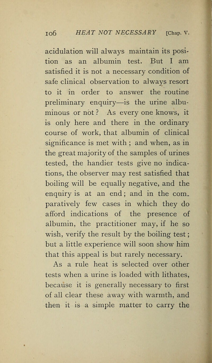 acidulation will always maintain its posi- tion as an albumin test. But I am satisfied it is not a necessary condition of safe clinical observation to always resort to it in order to answer the routine preliminary enquiry—is the urine albu- minous or not ? As every one knows, it is only here and there in the ordinary course of work, that albumin of clinical significance is met with ; and when, as in the great majority of the samples of urines tested, the handier tests give no indica- tions, the observer may rest satisfied that boiling will be equally negative, and the enquiry is at an end; and in the com- paratively few cases in which they do afford indications of the presence of albumin, the practitioner may, if he so wish, verify the result by the boiling test; but a little experience will soon show him that this appeal is but rarely necessary. As a rule heat is selected over other tests when a urine is loaded with lithates, because it is generally necessary to first of all clear these away with warmth, and then it is a simple matter to carry the