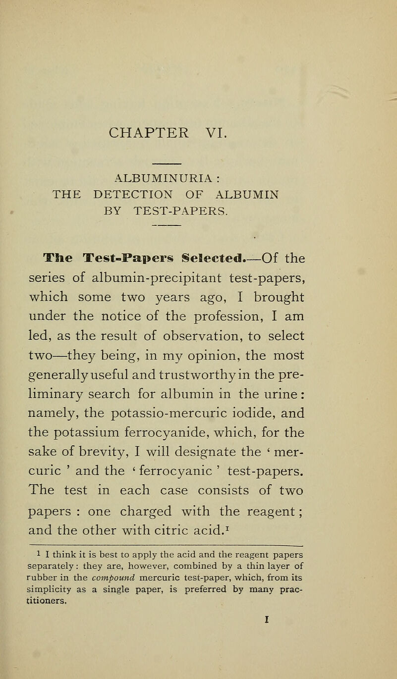 CHAPTER VI. ALBUMINURIA : THE DETECTION OF ALBUMIN BY TEST-PAPERS. The Test-Papers Selected.—Of the series of albumin-precipitant test-papers, which some two years ago, I brought under the notice of the profession, I am led, as the result of observation, to select two—they being, in my opinion, the most generally useful and trustworthy in the pre- liminary search for albumin in the urine: namely, the potassio-mercuric iodide, and the potassium ferrocyanide, which, for the sake of brevity, I will designate the ' mer- curic ' and the ' ferrocyanic ' test-papers. The test in each case consists of two papers : one charged with the reagent; and the other with citric acid.1 1 I think it is best to apply the acid and the reagent papers separately: they are, however, combined by a thin layer of rubber in the compound mercuric test-paper, which, from its simplicity as a single paper, is preferred by many prac- titioners,