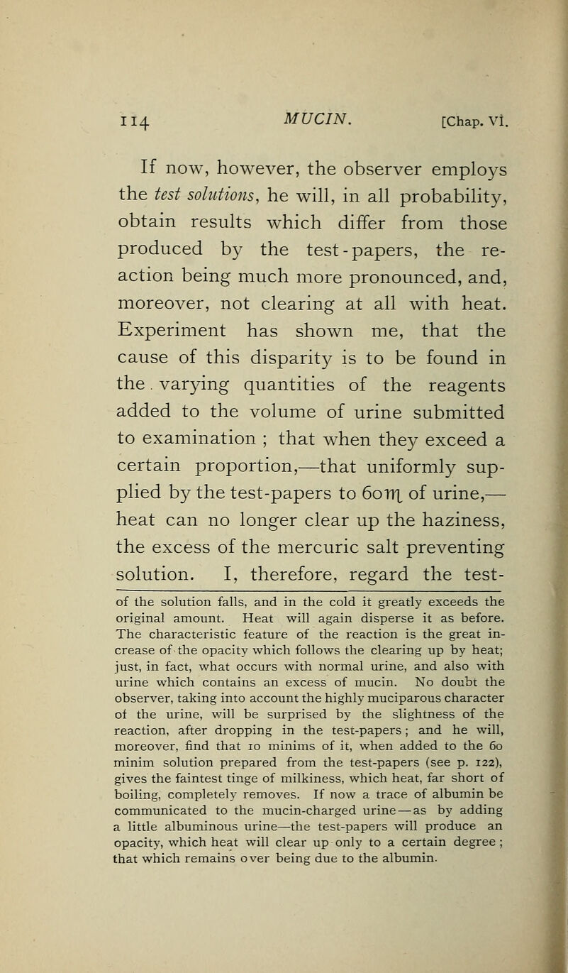 If now, however, the observer employs the test solutions, he will, in all probability, obtain results which differ from those produced by the test-papers, the re- action being much more pronounced, and, moreover, not clearing at all with heat. Experiment has shown me, that the cause of this disparity is to be found in the. varying quantities of the reagents added to the volume of urine submitted to examination ; that when they exceed a certain proportion,—that uniformly sup- plied by the test-papers to 6oTTt of urine,— heat can no longer clear up the haziness, the excess of the mercuric salt preventing solution. I, therefore, regard the test- of the solution falls, and in the cold it greatly exceeds the original amount. Heat will again disperse it as before. The characteristic feature of the reaction is the great in- crease of the opacity which follows the clearing up by heat; just, in fact, what occurs with normal urine, and also with urine which contains an excess of mucin. No doubt the observer, taking into account the highly muciparous character of the urine, will be surprised by the slightness of the reaction, after dropping in the test-papers; and he will, moreover, find that 10 minims of it, when added to the 60 minim solution prepared from the test-papers (see p. 122), gives the faintest tinge of milkiness, which heat, far short of boiling, completely removes. If now a trace of albumin be communicated to the mucin-charged urine — as by adding a little albuminous urine—the test-papers will produce an opacity, which heat will clear up only to a certain degree ; that which remains over being due to the albumin.