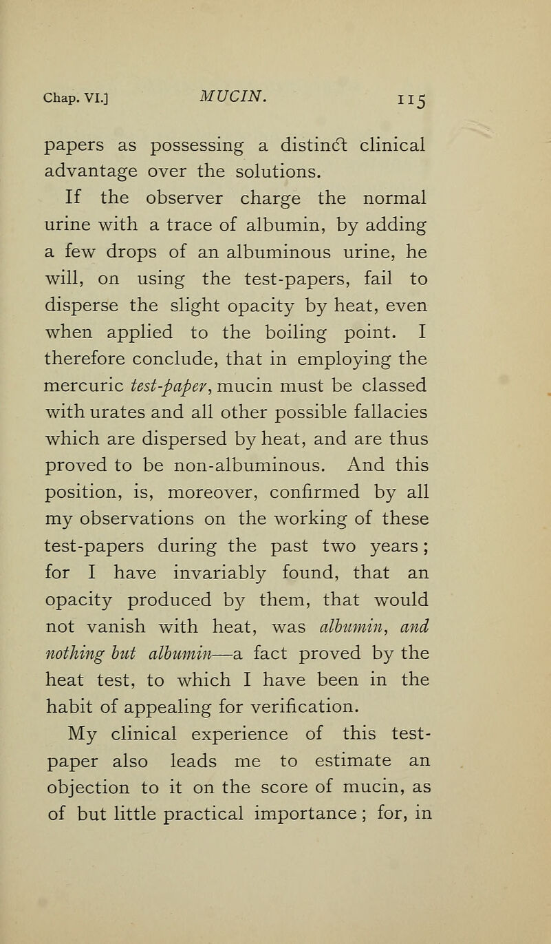 papers as possessing a distinct clinical advantage over the solutions. If the observer charge the normal urine with a trace of albumin, by adding a few drops of an albuminous urine, he will, on using the test-papers, fail to disperse the slight opacity by heat, even when applied to the boiling point. I therefore conclude, that in employing the mercuric test-paper, mucin must be classed with urates and all other possible fallacies which are dispersed by heat, and are thus proved to be non-albuminous. And this position, is, moreover, confirmed by all my observations on the working of these test-papers during the past two years; for I have invariably found, that an opacity produced by them, that would not vanish with heat, was albumin, and nothing but albumin—a fact proved by the heat test, to which I have been in the habit of appealing for verification. My clinical experience of this test- paper also leads me to estimate an objection to it on the score of mucin, as of but little practical importance; for, in