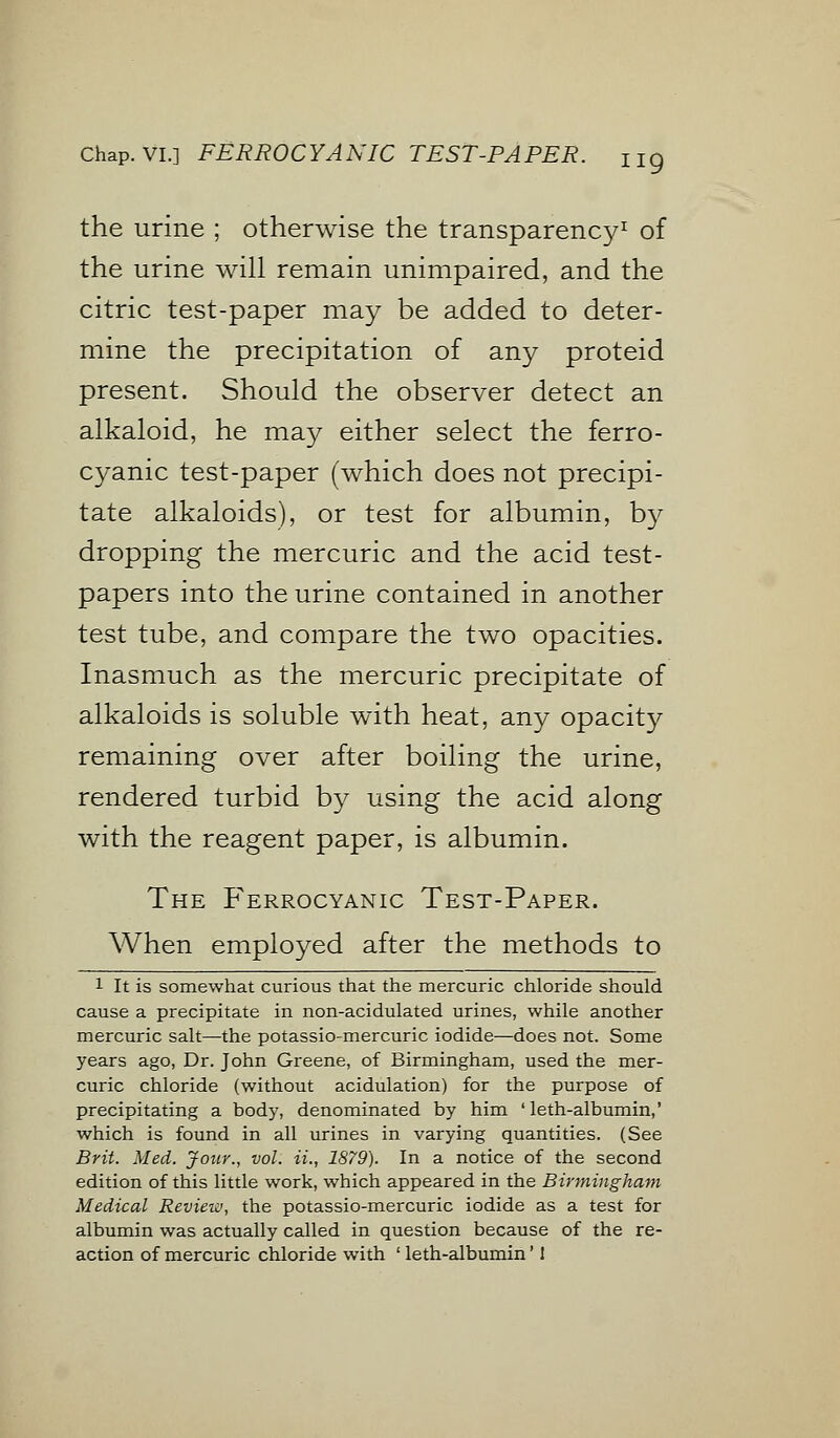 Chap. VI.] FERROCYANIC TEST-PAPER. the urine ; otherwise the transparency1 of the urine will remain unimpaired, and the citric test-paper may be added to deter- mine the precipitation of any proteid present. Should the observer detect an alkaloid, he may either select the ferro- cyanic test-paper (which does not precipi- tate alkaloids), or test for albumin, by dropping the mercuric and the acid test- papers into the urine contained in another test tube, and compare the two opacities. Inasmuch as the mercuric precipitate of alkaloids is soluble with heat, any opacity remaining over after boiling the urine, rendered turbid by using the acid along with the reagent paper, is albumin. The P'errocyanic Test-Paper. When employed after the methods to 1 It is somewhat curious that the mercuric chloride should cause a precipitate in non-acidulated urines, while another mercuric salt—the potassio-mercuric iodide—does not. Some years ago, Dr. John Greene, of Birmingham, used the mer- curic chloride (without acidulation) for the purpose of precipitating a body, denominated by him ' leth-albumin,' which is found in all urines in varying quantities. (See Brit. Med. Jour., vol. ii., 1879). In a notice of the second edition of this little work, which appeared in the Birmingham Medical Review, the potassio-mercuric iodide as a test for albumin was actually called in question because of the re- action of mercuric chloride with ' leth-albumin'!