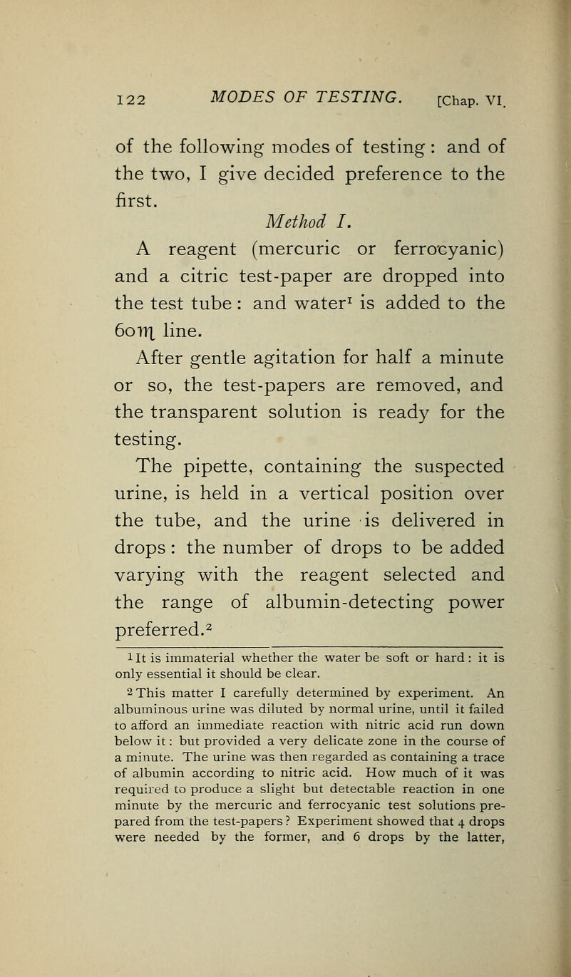 of the following modes of testing : and of the two, I give decided preference to the first. Method L A reagent (mercuric or ferrocyanic) and a citric test-paper are dropped into the test tube : and water1 is added to the 6ottx line. After gentle agitation for half a minute or so, the test-papers are removed, and the transparent solution is ready for the testing. The pipette, containing the suspected urine, is held in a vertical position over the tube, and the urine is delivered in drops: the number of drops to be added varying with the reagent selected and the range of albumin-detecting power preferred.2 1 It is immaterial whether the water be soft or hard : it is only essential it should be clear. 2 This matter I carefully determined by experiment. An albuminous urine was diluted by normal urine, until it failed to afford an immediate reaction with nitric acid run down below it: but provided a very delicate zone in the course of a minute. The urine was then regarded as containing a trace of albumin according to nitric acid. How much of it was required to produce a slight but detectable reaction in one minute by the mercuric and ferrocyanic test solutions pre- pared from the test-papers ? Experiment showed that 4 drops were needed by the former, and 6 drops by the latter,