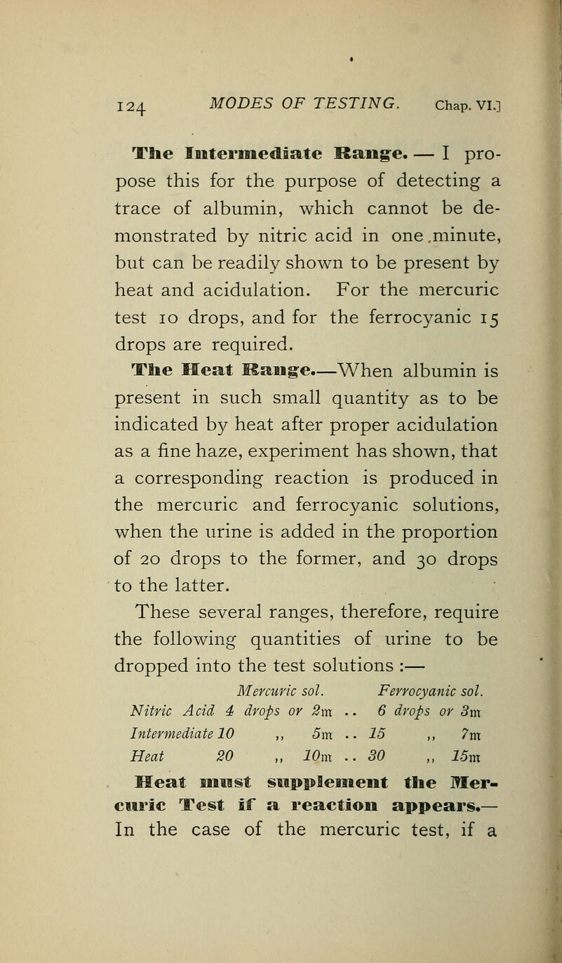 The Intermediate Range. — I pro- pose this for the purpose of detecting a trace of albumin, which cannot be de- monstrated by nitric acid in one .minute, but can be readily shown to be present by heat and acidulation. For the mercuric test 10 drops, and for the ferrocyanic 15 drops are required. The Meat Mange.—When albumin is present in such small quantity as to be indicated by heat after proper acidulation as a fine haze, experiment has shown, that a corresponding reaction is produced in the mercuric and ferrocyanic solutions, when the urine is added in the proportion of 20 drops to the former, and 30 drops to the latter. These several ranges, therefore, require the following quantities of urine to be dropped into the test solutions :— Mercuric sol. Ferrocyanic sol. Nitric A cid 4 drops or 2nx .. 6 drops or 3m Intermediate 10 ,, 5m •• 15 ,, 7m Heat 20 „ 10m ..SO „ 15m Meat mn st supplement the Mer- curic Test if a reaction appears.— In the case of the mercuric test, if a