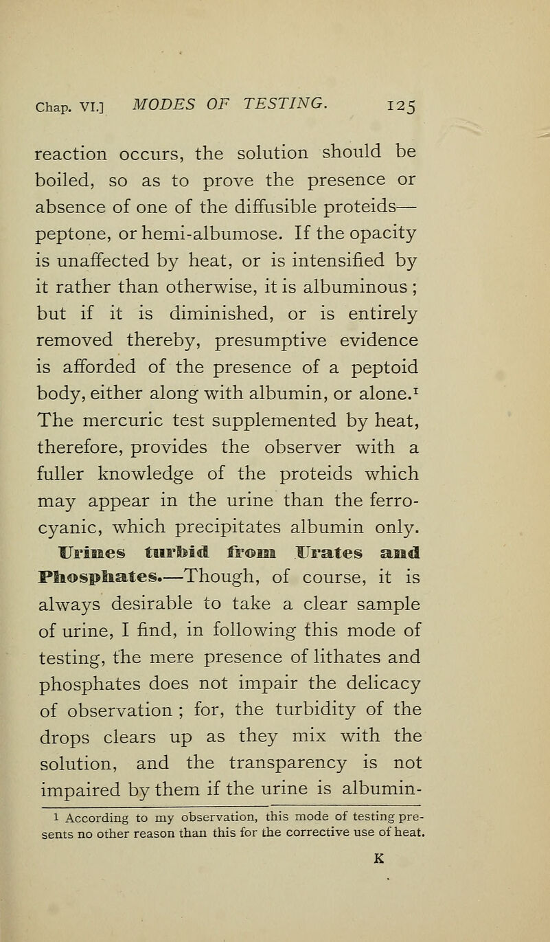 reaction occurs, the solution should be boiled, so as to prove the presence or absence of one of the diffusible proteids— peptone, or hemi-albumose. If the opacity is unaffected by heat, or is intensified by it rather than otherwise, it is albuminous ; but if it is diminished, or is entirely removed thereby, presumptive evidence is afforded of the presence of a peptoid body, either along with albumin, or alone.1 The mercuric test supplemented by heat, therefore, provides the observer with a fuller knowledge of the proteids which may appear in the urine than the ferro- cyanic, which precipitates albumin only. Urines turbid from Urates and Pbospliates.—Though, of course, it is always desirable to take a clear sample of urine, I find, in following this mode of testing, the mere presence of lithates and phosphates does not impair the delicacy of observation ; for, the turbidity of the drops clears up as they mix with the solution, and the transparency is not impaired by them if the urine is albumin- 1 According to my observation, this mode of testing pre- sents no other reason than this for the corrective use of heat.