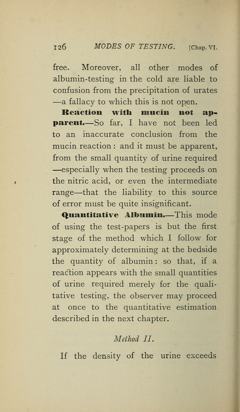 free. Moreover, all other modes of albumin-testing in the cold are liable to confusion from the precipitation of urates —a fallacy to which this is not open. Reaction with mucin not ap- parent.—So far, I have not been led to an inaccurate conclusion from the mucin reaction : and it must be apparent, from the small quantity of urine required —especially when the testing proceeds on the nitric acid, or even the intermediate range—that the liability to this source of error must be quite insignificant. Quantitative Albumin.—This mode of using the test-papers is but the first stage of the method which I follow for approximately determining at the bedside the quantity of albumin: so that, if a reaction appears with the small quantities of urine required merely for the quali- tative testing, the observer may proceed at once to the quantitative estimation described in the next chapter. Method II. If the density of the urine exceeds