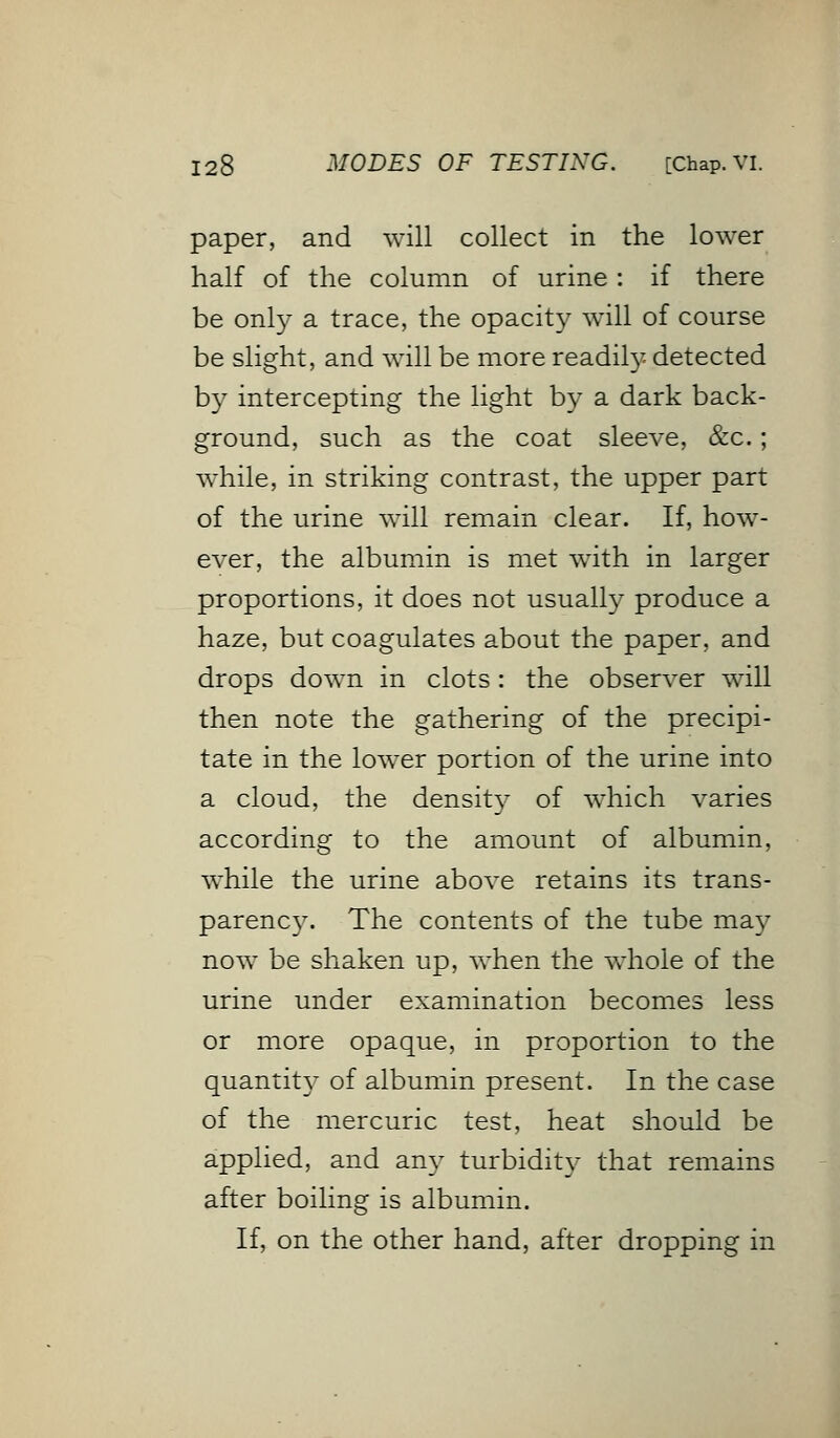 paper, and will collect in the lower half of the column of urine: if there be only a trace, the opacity will of course be slight, and will be more readily detected by intercepting the light by a dark back- ground, such as the coat sleeve, &c.; while, in striking contrast, the upper part of the urine will remain clear. If, how- ever, the albumin is met with in larger proportions, it does not usually produce a haze, but coagulates about the paper, and drops down in clots: the observer will then note the gathering of the precipi- tate in the lower portion of the urine into a cloud, the density of which varies according to the amount of albumin, while the urine above retains its trans- parency. The contents of the tube may now be shaken up, when the whole of the urine under examination becomes less or more opaque, in proportion to the quantity of albumin present. In the case of the mercuric test, heat should be applied, and any turbidity that remains after boiling is albumin. If, on the other hand, after dropping in