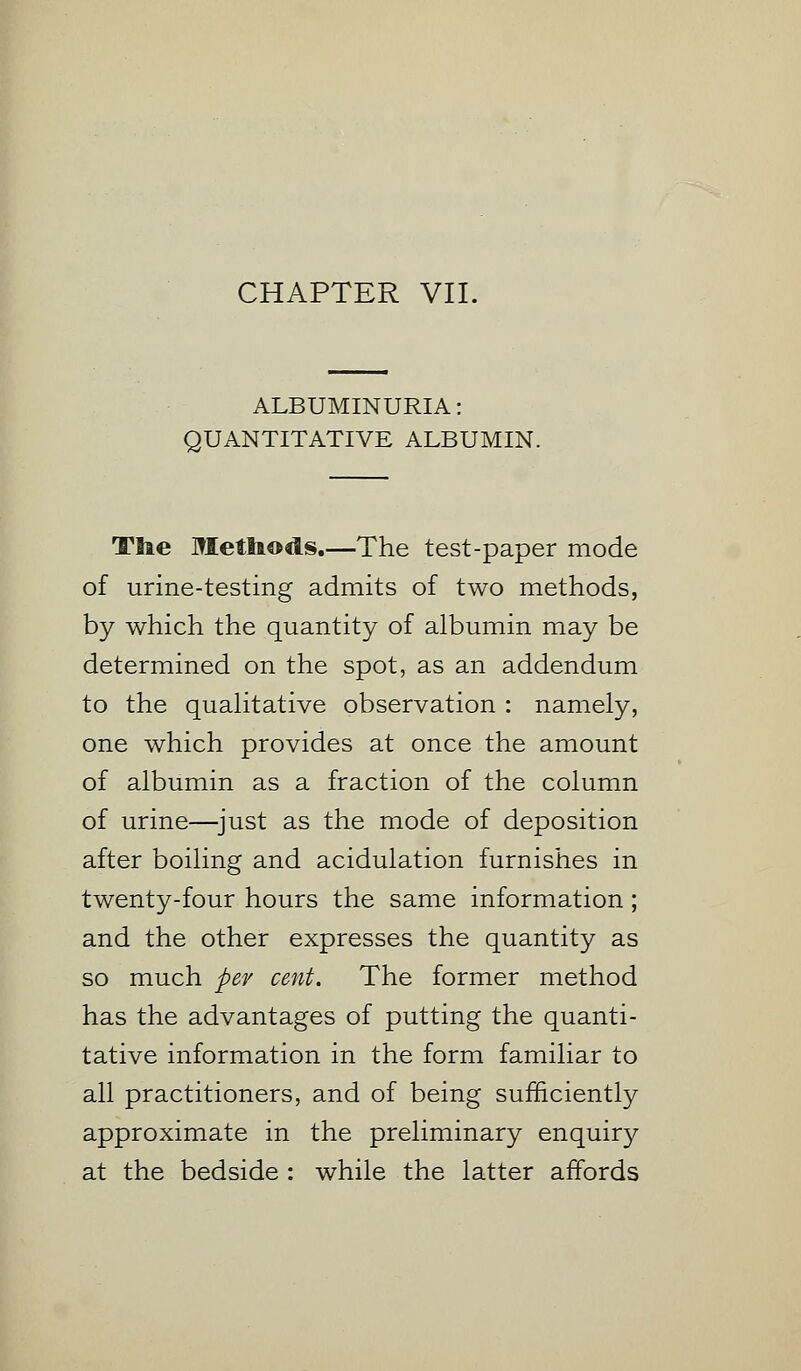 ALBUMINURIA: QUANTITATIVE ALBUMIN. Tke Methods.—The test-paper mode of urine-testing admits of two methods, by which the quantity of albumin may be determined on the spot, as an addendum to the qualitative observation : namely, one which provides at once the amount of albumin as a fraction of the column of urine—just as the mode of deposition after boiling and acidulation furnishes in twenty-four hours the same information; and the other expresses the quantity as so much per cent. The former method has the advantages of putting the quanti- tative information in the form familiar to all practitioners, and of being sufficiently approximate in the preliminary enquiry at the bedside : while the latter affords
