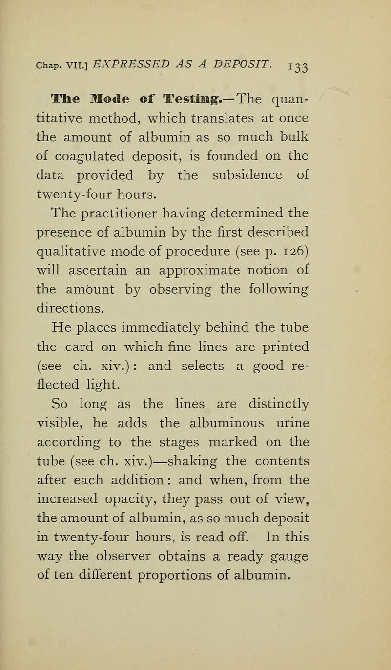 The Mode of Testiiig.—The quan- titative method, which translates at once the amount of albumin as so much bulk of coagulated deposit, is founded on the data provided by the subsidence of twenty-four hours. The practitioner having determined the presence of albumin by the first described qualitative mode of procedure (see p. 126) will ascertain an approximate notion of the amount by observing the following directions. He places immediately behind the tube the card on which fine lines are printed (see ch. xiv.): and selects a good re- flected light. So long as the lines are distinctly visible, he adds the albuminous urine according to the stages marked on the tube (see ch. xiv.)—shaking the contents after each addition : and when, from the increased opacity, they pass out of view, the amount of albumin, as so much deposit in twenty-four hours, is read off. In this way the observer obtains a ready gauge of ten different proportions of albumin.