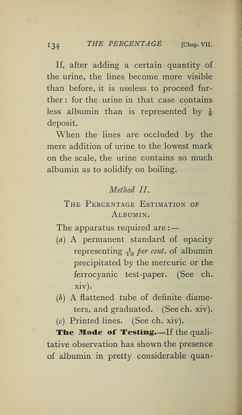 If, after adding a certain quantity of the urine, the lines become more visible than before, it is useless to proceed fur- ther : for the urine in that case contains less albumin than is represented by £ deposit. When the lines are occluded by the mere addition of urine to the lowest mark on the scale, the urine contains so much albumin as to solidify on boiling. Method II. The Percentage Estimation of Albumin. The apparatus required are :— (a) A permanent standard of opacity representing yL per cent, of albumin precipitated by the mercuric or the ferrocyanic test-paper. (See ch. xiv). (b) A flattened tube of definite diame- ters, and graduated. (See ch. xiv). (c) Printed lines. (See ch. xiv). The Mode of Testing.—If the quali- tative observation has shown the presence of albumin in pretty considerable quan-