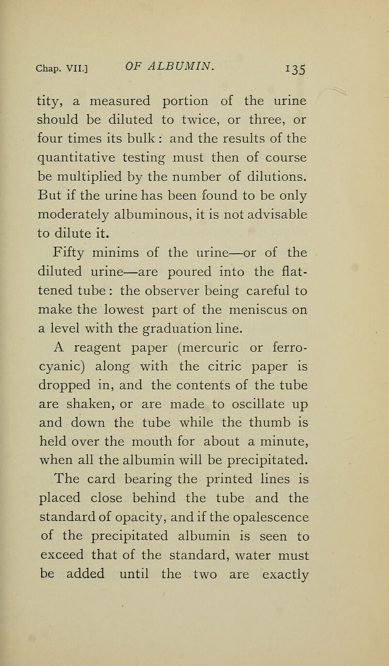 tity, a measured portion of the urine should be diluted to twice, or three, or four times its bulk : and the results of the quantitative testing must then of course be multiplied by the number of dilutions. But if the urine has been found to be only moderately albuminous, it is not advisable to dilute it. Fifty minims of the urine—or of the diluted urine—are poured into the flat- tened tube : the observer being careful to make the lowest part of the meniscus on a level with the graduation line. A reagent paper (mercuric or ferro- cyanic) along with the citric paper is dropped in, and the contents of the tube are shaken, or are made to oscillate up and down the tube while the thumb is held over the mouth for about a minute, when all the albumin will be precipitated. The card bearing the printed lines is placed close behind the tube and the standard of opacity, and if the opalescence of the precipitated albumin is seen to exceed that of the standard, water must be added until the two are exactly