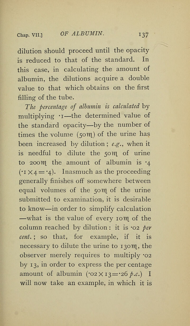 dilution should proceed until the opacity is reduced to that of the standard. In this case, in calculating the amount of albumin, the dilutions acquire a double value to that which obtains on the first filling of the tube. The percentage of albumin is calculated by multiplying -i—the determined value of the standard opacity—by the number of times the volume (50111) of the urine has been increased by dilution; e.g., when it is needful to dilute the 5011X of urine to 200TIX the amount of albumin is -4 (•1 X 4 = '4). Inasmuch as the proceeding generally finishes off somewhere between equal volumes of the 50111 of the urine submitted to examination, it is desirable to know—in order to simplify calculation —what is the value of every 10111 of the column reached by dilution : it is -02 per cent. ; so that, for example, if it is necessary to dilute the urine to 130111, the observer merely requires to multiply *o2 by 13, in order to express the per centage amount of albumin (-02 X i$ = '26 p.c.) I will now take an example, in which it is