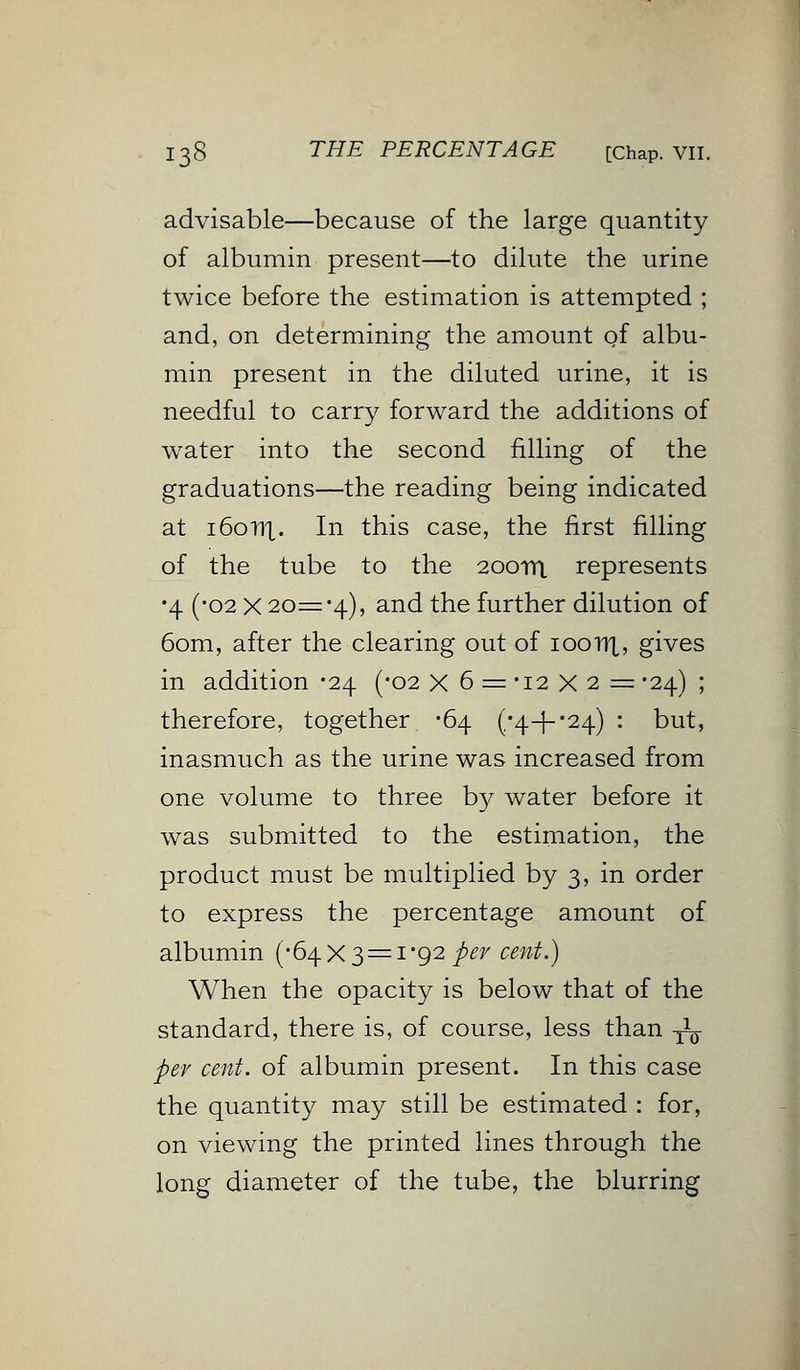 advisable—because of the large quantity of albumin present—to dilute the urine twice before the estimation is attempted ; and, on determining the amount of albu- min present in the diluted urine, it is needful to carry forward the additions of water into the second filling of the graduations—the reading being indicated at i6onx. In this case, the first filling of the tube to the 20011). represents •4 (-02 X 20='4), and the further dilution of 60m, after the clearing out of ioonx, gives in addition -24 (-02 X 6 = -12 X 2 = -24) ; therefore, together -64 (/4-J--24) : but, inasmuch as the urine was increased from one volume to three b}^ water before it was submitted to the estimation, the product must be multiplied by 3, in order to express the percentage amount of albumin (-64X3 = 1*92 per cent.) When the opacity is below that of the standard, there is, of course, less than -jL- per cent, of albumin present. In this case the quantity may still be estimated : for, on viewing the printed lines through the long diameter of the tube, the blurring