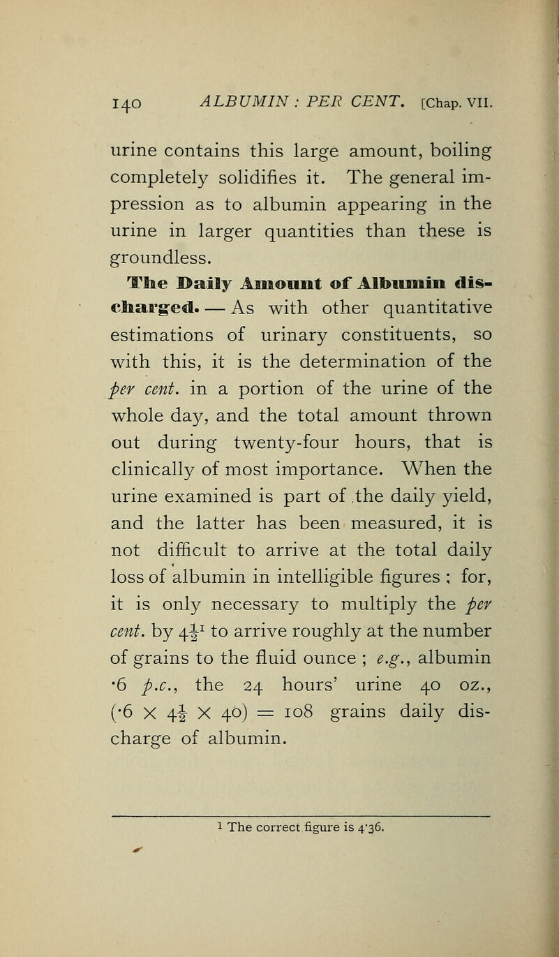 urine contains this large amount, boiling completely solidifies it. The general im- pression as to albumin appearing in the urine in larger quantities than these is groundless. Tflie I>aily Amount of Albumin dis- charged. — As with other quantitative estimations of urinary constituents, so with this, it is the determination of the per cent, in a portion of the urine of the whole day, and the total amount thrown out during twenty-four hours, that is clinically of most importance. When the urine examined is part of the daily yield, and the latter has been measured, it is not difficult to arrive at the total daily loss of albumin in intelligible figures ; for, it is only necessary to multiply the per cent, by 4I-1 to arrive roughly at the number of grains to the fluid ounce ; e.g., albumin •6 p.c, the 24 hours' urine 40 oz., (•6 X 4-i X 40) = 108 grains daily dis- charge of albumin. 1 The correct figure is 4-36.