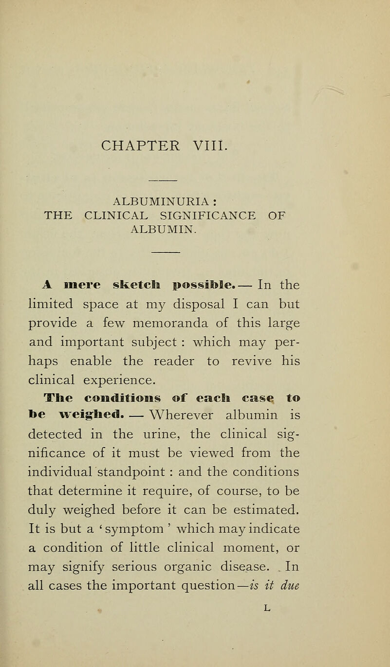 ALBUMINURIA : THE CLINICAL SIGNIFICANCE OF ALBUMIN. A mere sketch possible.— In the limited space at my disposal I can but provide a few memoranda of this large and important subject : which may per- haps enable the reader to revive his clinical experience. The conditions of each case to toe weighed. — Wherever albumin is detected in the urine, the clinical sig- nificance of it must be viewed from the individual standpoint : and the conditions that determine it require, of course, to be duly weighed before it can be estimated. It is but a ' symptom ' which may indicate a condition of little clinical moment, or may signify serious organic disease. . In all cases the important question—is it due l